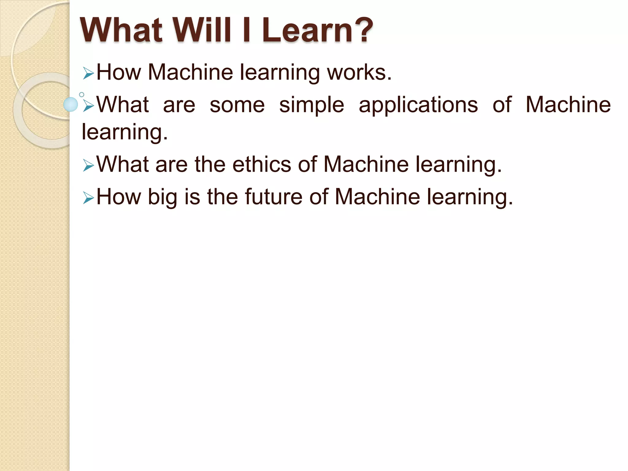 What Will I Learn?
How Machine learning works.
What are some simple applications of Machine
learning.
What are the ethics of Machine learning.
How big is the future of Machine learning.
 