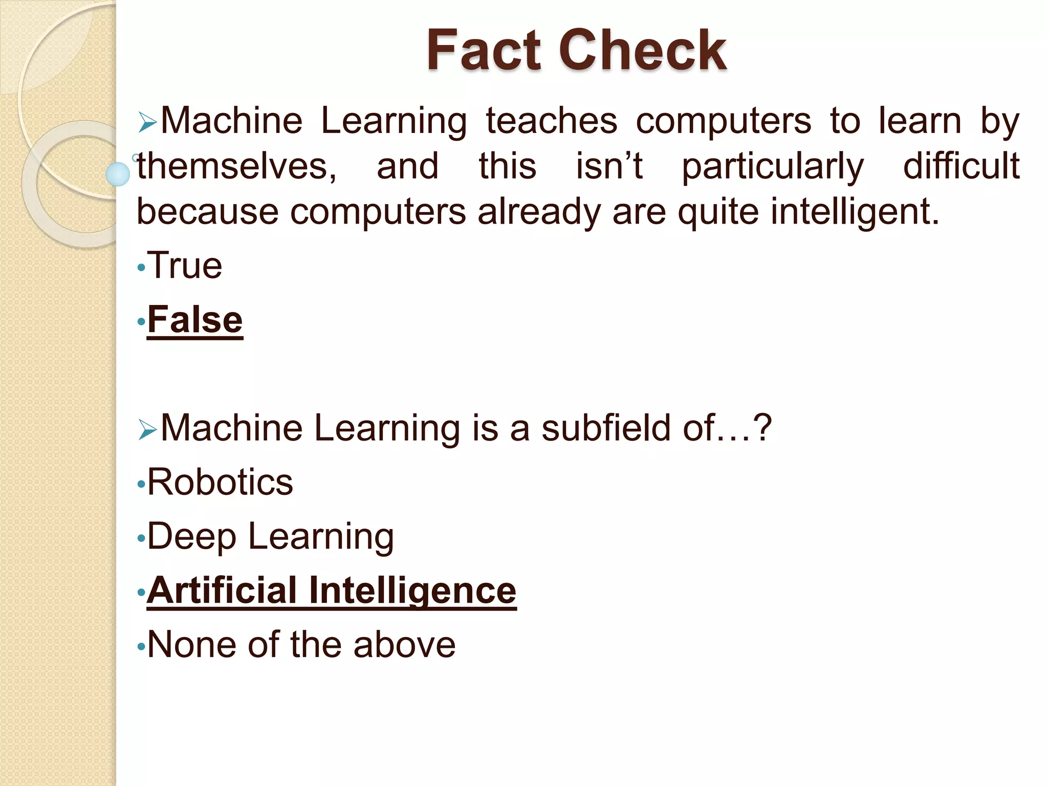 Fact Check
Machine Learning teaches computers to learn by
themselves, and this isn’t particularly difficult
because computers already are quite intelligent.
•True
•False
Machine Learning is a subfield of…?
•Robotics
•Deep Learning
•Artificial Intelligence
•None of the above
 