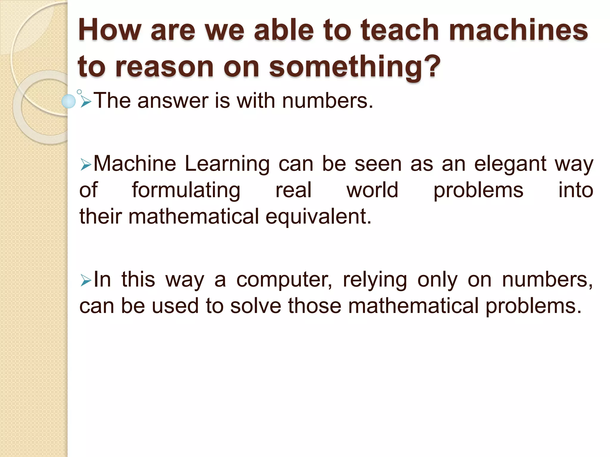 How are we able to teach machines
to reason on something?
The answer is with numbers.
Machine Learning can be seen as an elegant way
of formulating real world problems into
their mathematical equivalent.
In this way a computer, relying only on numbers,
can be used to solve those mathematical problems.
 