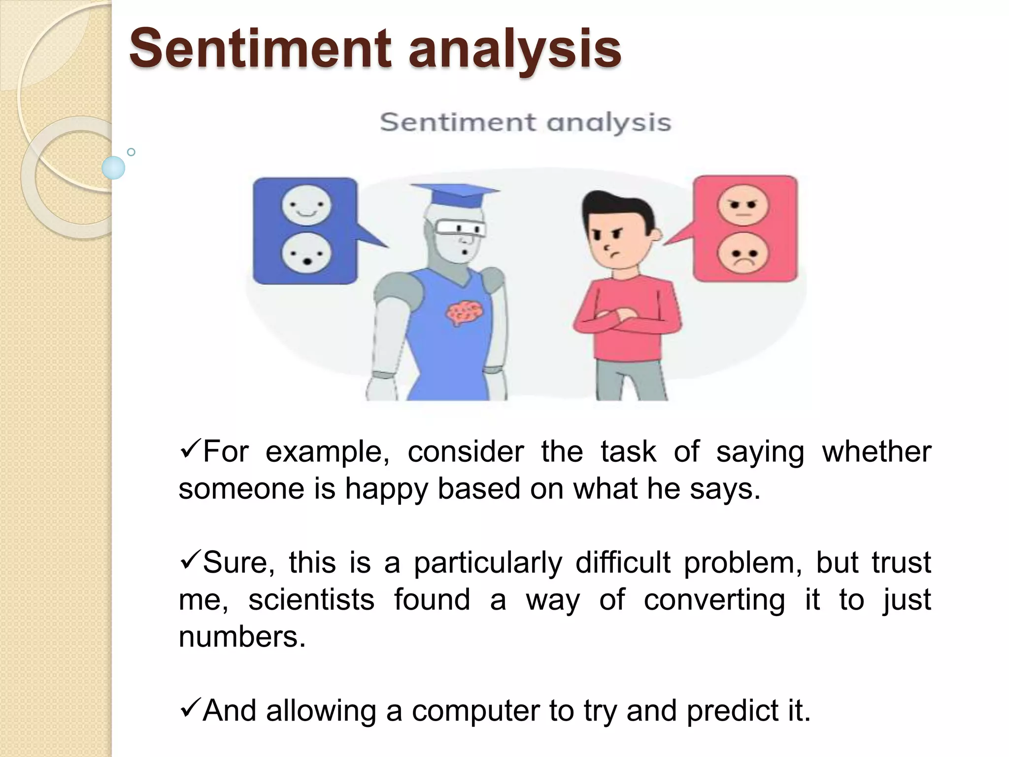 Sentiment analysis
For example, consider the task of saying whether
someone is happy based on what he says.
Sure, this is a particularly difficult problem, but trust
me, scientists found a way of converting it to just
numbers.
And allowing a computer to try and predict it.
 