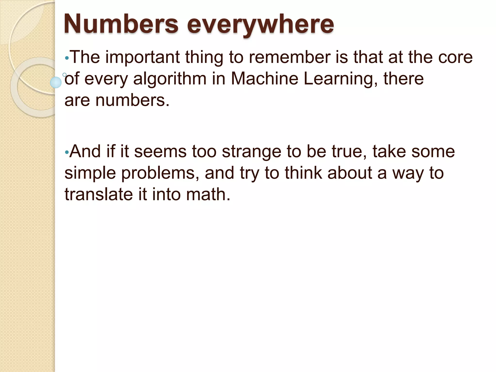 Numbers everywhere
•The important thing to remember is that at the core
of every algorithm in Machine Learning, there
are numbers.
•And if it seems too strange to be true, take some
simple problems, and try to think about a way to
translate it into math.
 