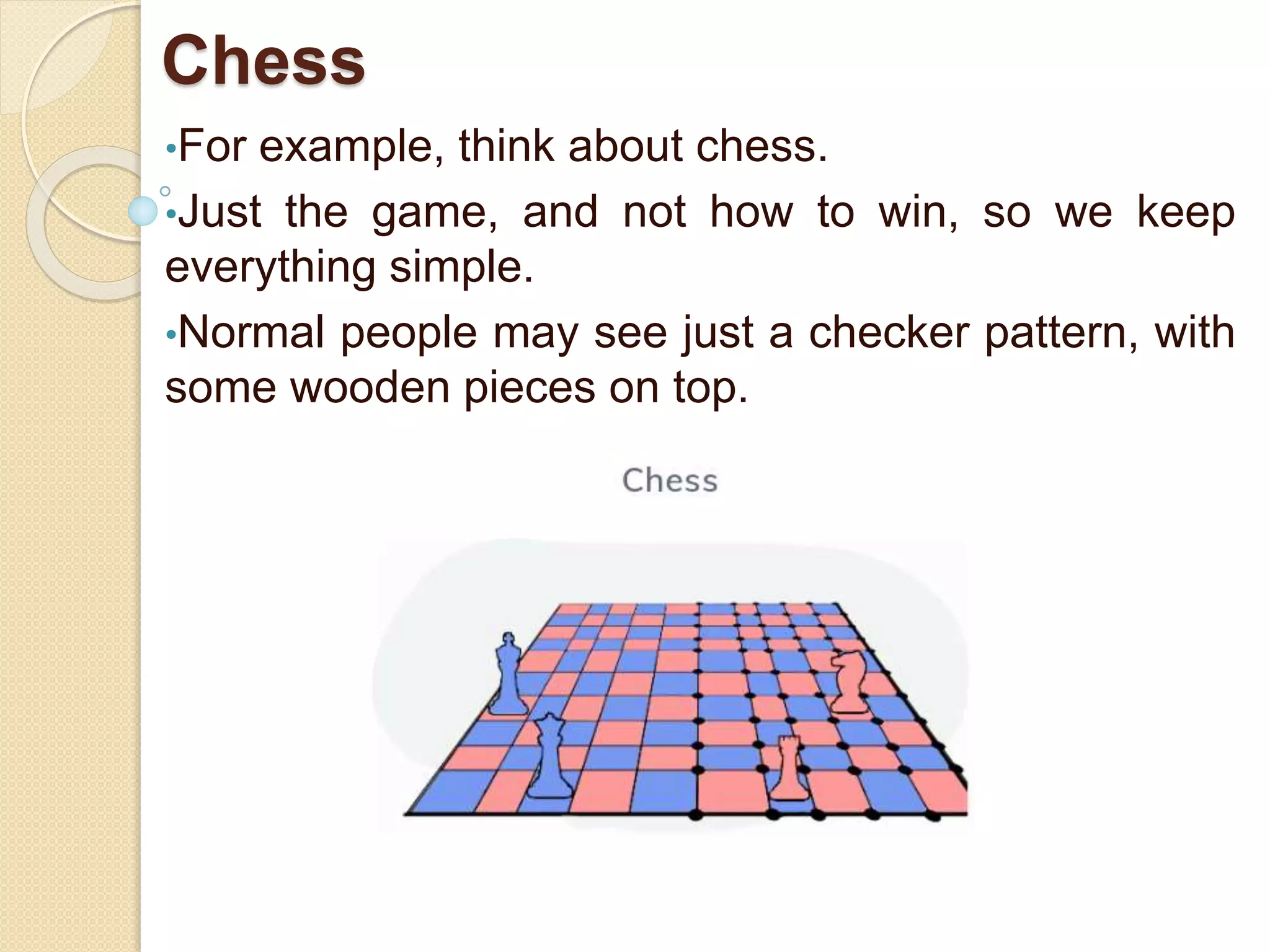 Chess
•For example, think about chess.
•Just the game, and not how to win, so we keep
everything simple.
•Normal people may see just a checker pattern, with
some wooden pieces on top.
 