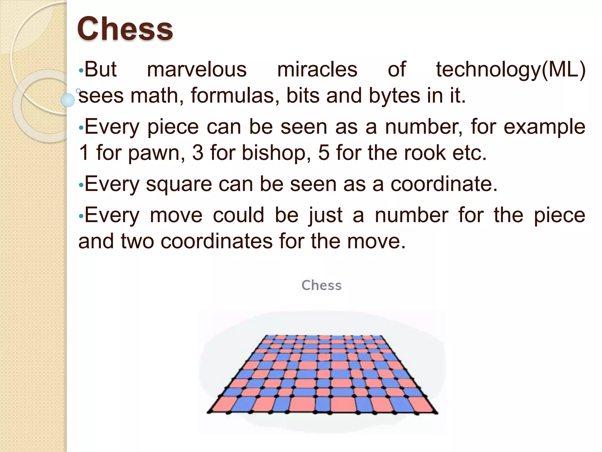 Chess
•But marvelous miracles of technology(ML)
sees math, formulas, bits and bytes in it.
•Every piece can be seen as a number, for example
1 for pawn, 3 for bishop, 5 for the rook etc.
•Every square can be seen as a coordinate.
•Every move could be just a number for the piece
and two coordinates for the move.
 