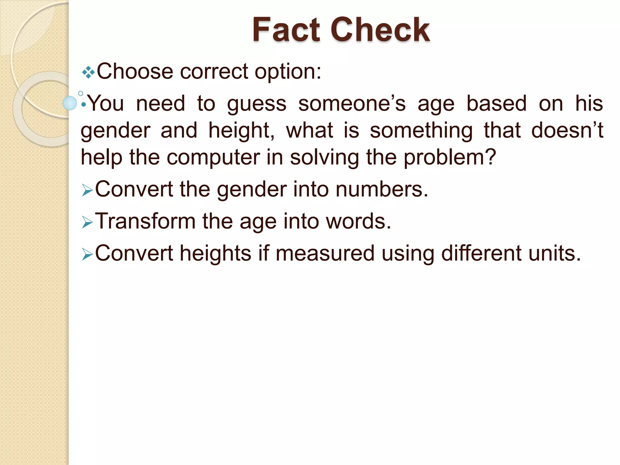 Fact Check
Choose correct option:
•You need to guess someone’s age based on his
gender and height, what is something that doesn’t
help the computer in solving the problem?
Convert the gender into numbers.
Transform the age into words.
Convert heights if measured using different units.
 
