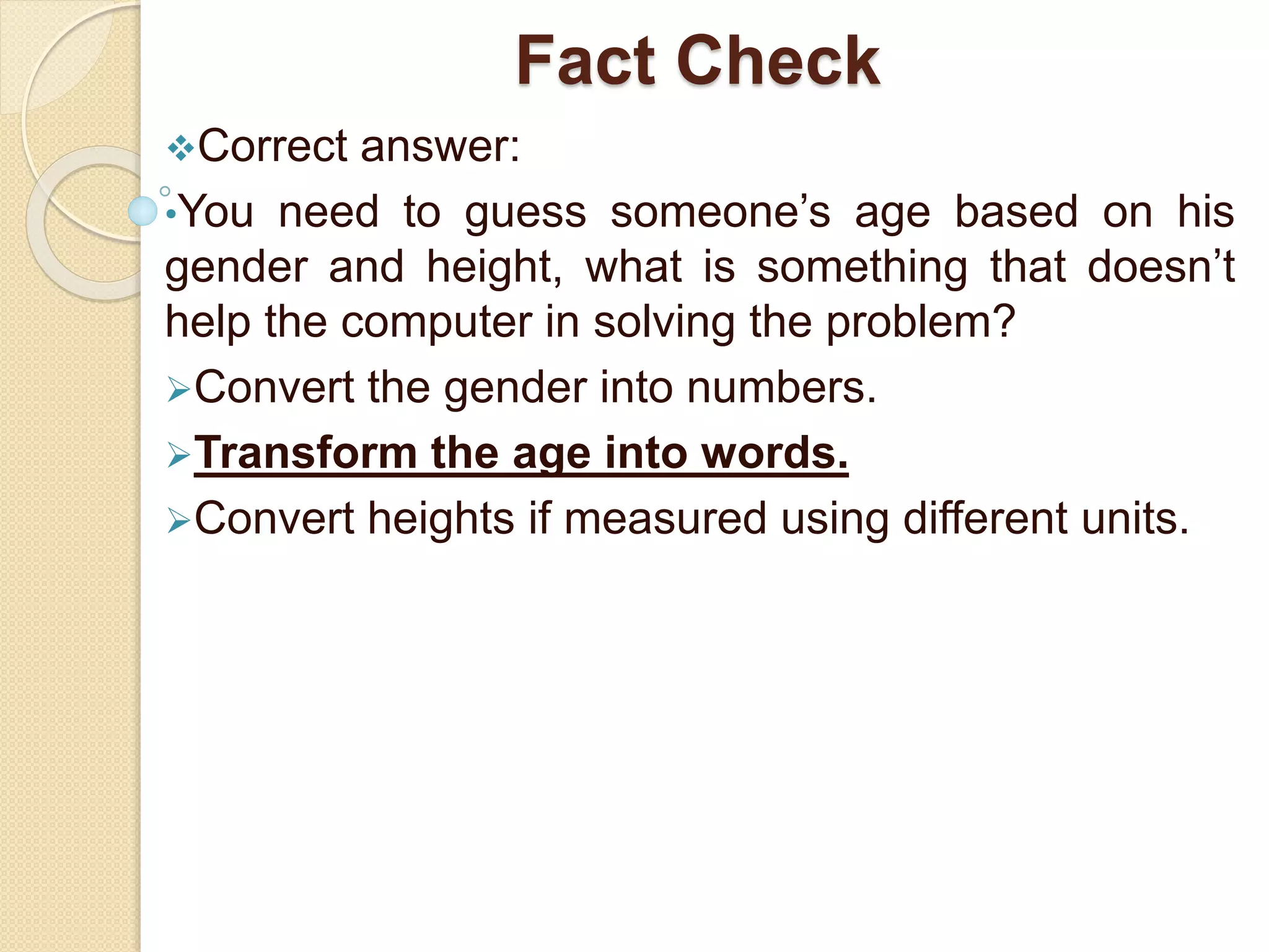 Fact Check
Correct answer:
•You need to guess someone’s age based on his
gender and height, what is something that doesn’t
help the computer in solving the problem?
Convert the gender into numbers.
Transform the age into words.
Convert heights if measured using different units.
 
