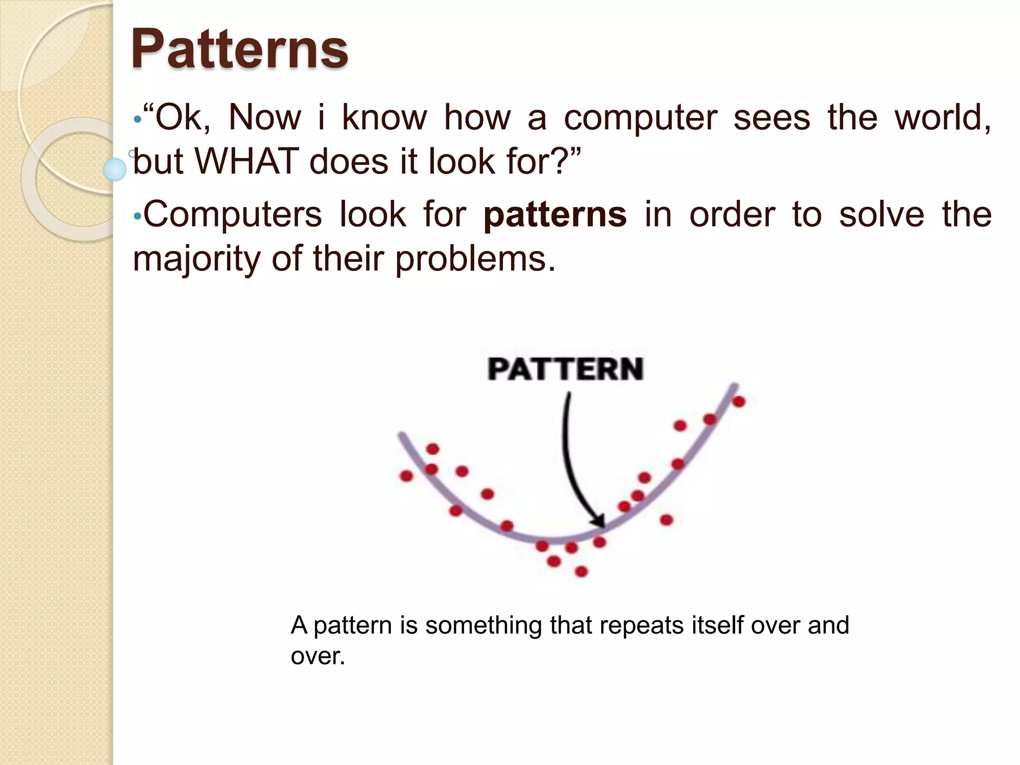 Patterns
•“Ok, Now i know how a computer sees the world,
but WHAT does it look for?”
•Computers look for patterns in order to solve the
majority of their problems.
A pattern is something that repeats itself over and
over.
 