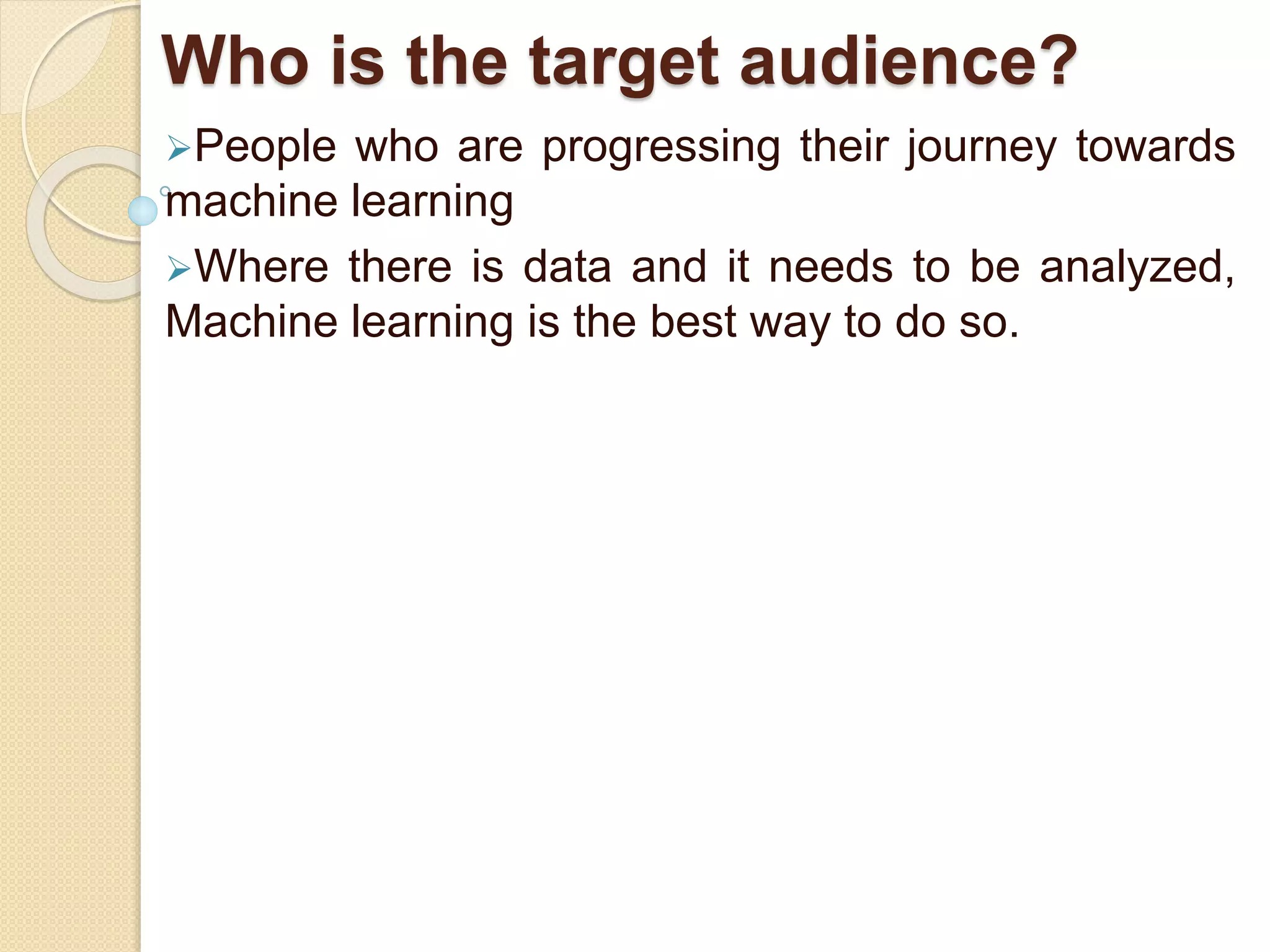 Who is the target audience?
People who are progressing their journey towards
machine learning
Where there is data and it needs to be analyzed,
Machine learning is the best way to do so.
 