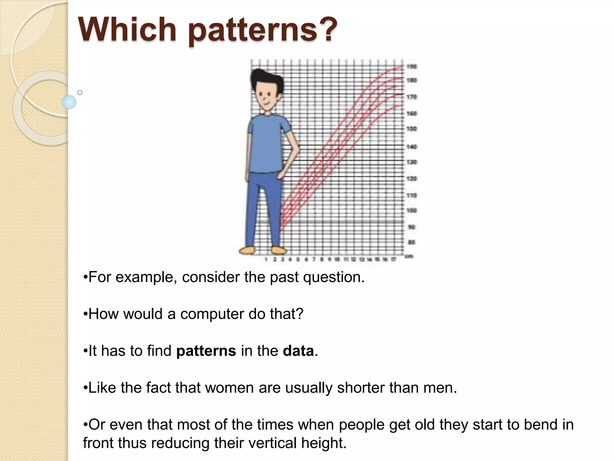 Which patterns?
•For example, consider the past question.
•How would a computer do that?
•It has to find patterns in the data.
•Like the fact that women are usually shorter than men.
•Or even that most of the times when people get old they start to bend in
front thus reducing their vertical height.
 