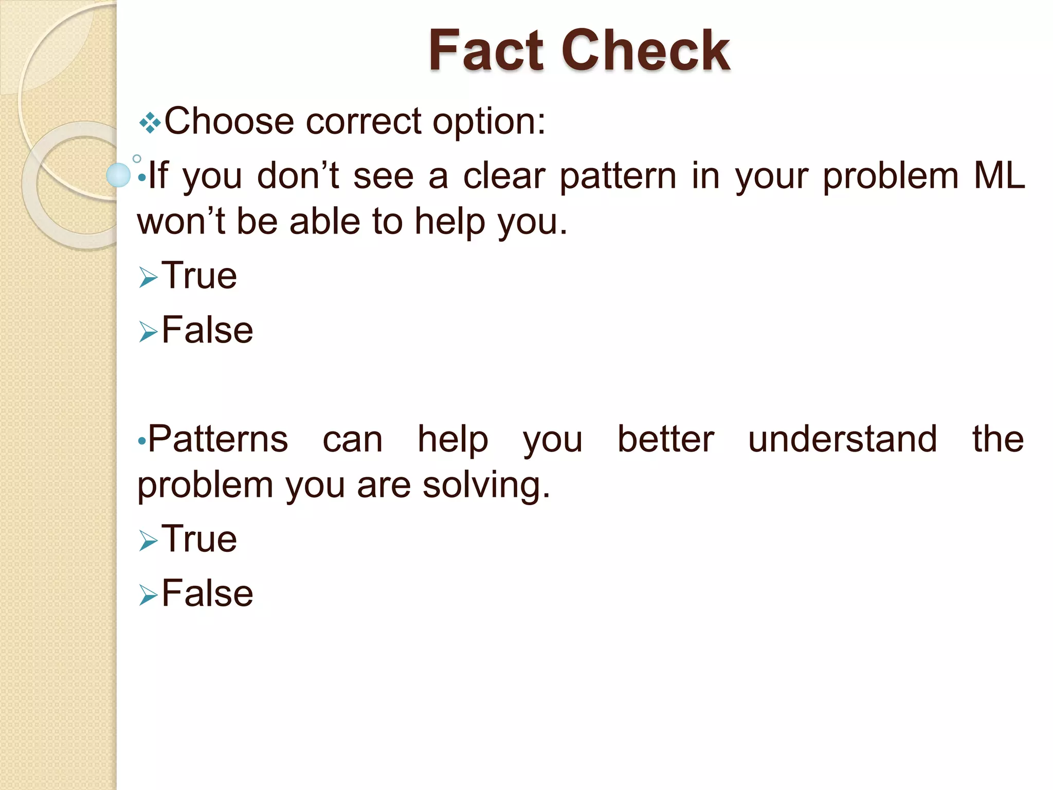 Fact Check
Choose correct option:
•If you don’t see a clear pattern in your problem ML
won’t be able to help you.
True
False
•Patterns can help you better understand the
problem you are solving.
True
False
 