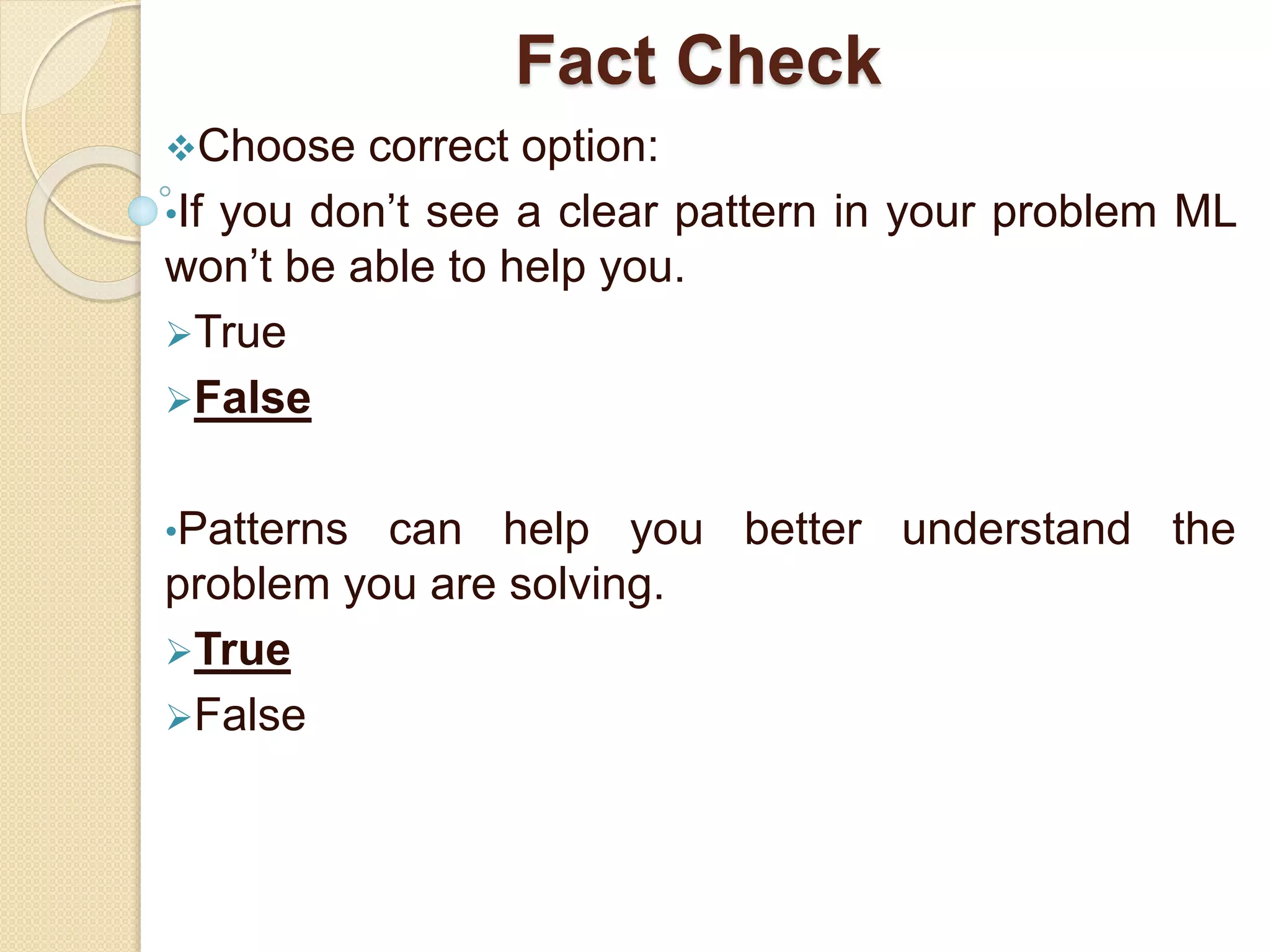Fact Check
Choose correct option:
•If you don’t see a clear pattern in your problem ML
won’t be able to help you.
True
False
•Patterns can help you better understand the
problem you are solving.
True
False
 