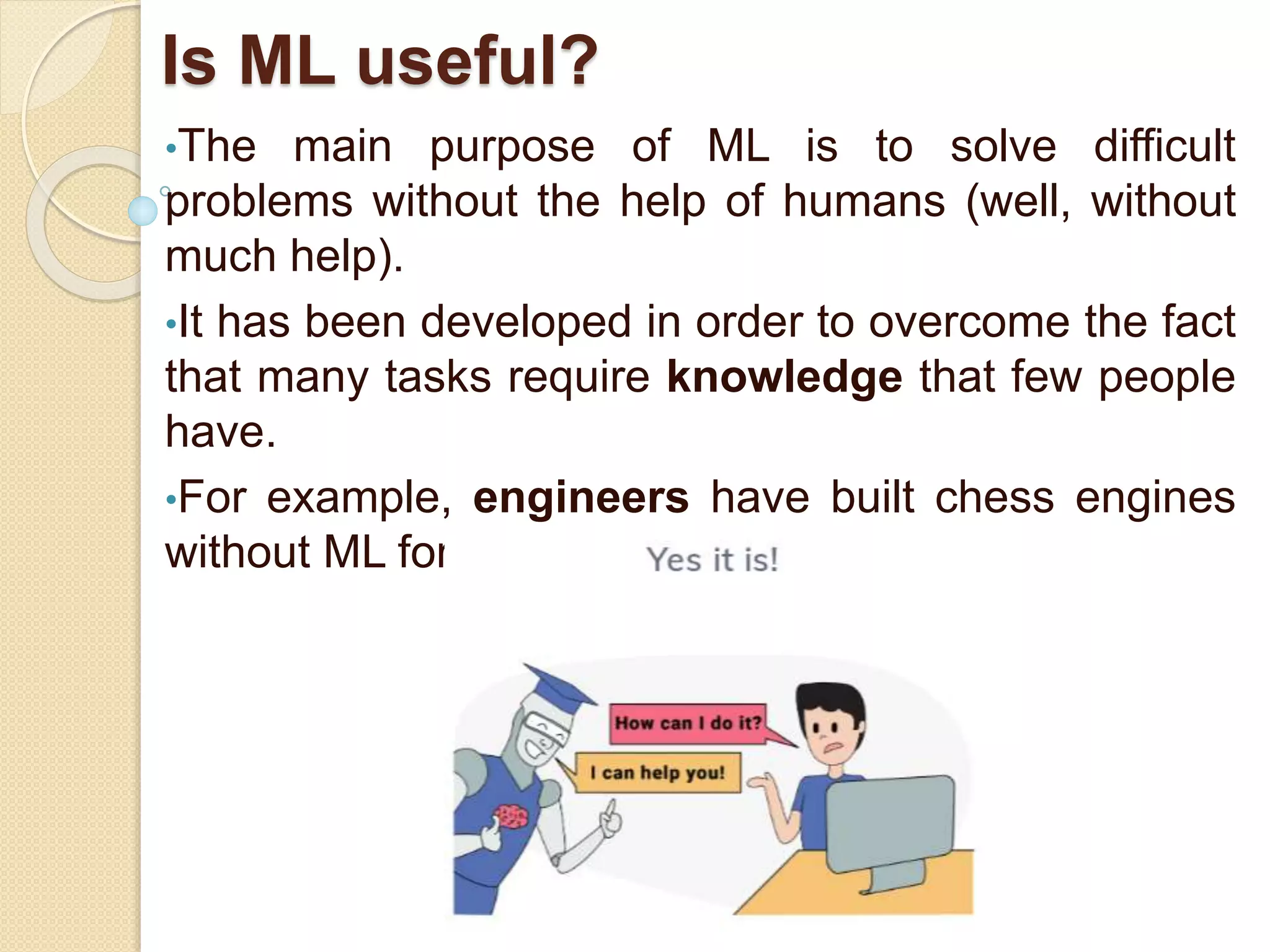 Is ML useful?
•The main purpose of ML is to solve difficult
problems without the help of humans (well, without
much help).
•It has been developed in order to overcome the fact
that many tasks require knowledge that few people
have.
•For example, engineers have built chess engines
without ML for years but...
 