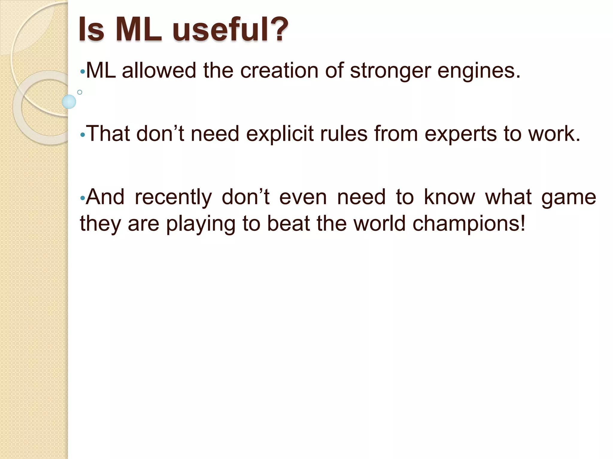 Is ML useful?
•ML allowed the creation of stronger engines.
•That don’t need explicit rules from experts to work.
•And recently don’t even need to know what game
they are playing to beat the world champions!
 