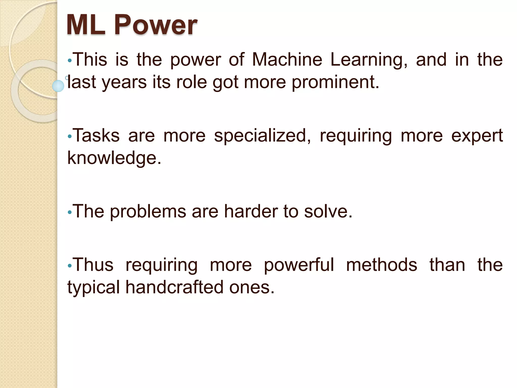ML Power
•This is the power of Machine Learning, and in the
last years its role got more prominent.
•Tasks are more specialized, requiring more expert
knowledge.
•The problems are harder to solve.
•Thus requiring more powerful methods than the
typical handcrafted ones.
 
