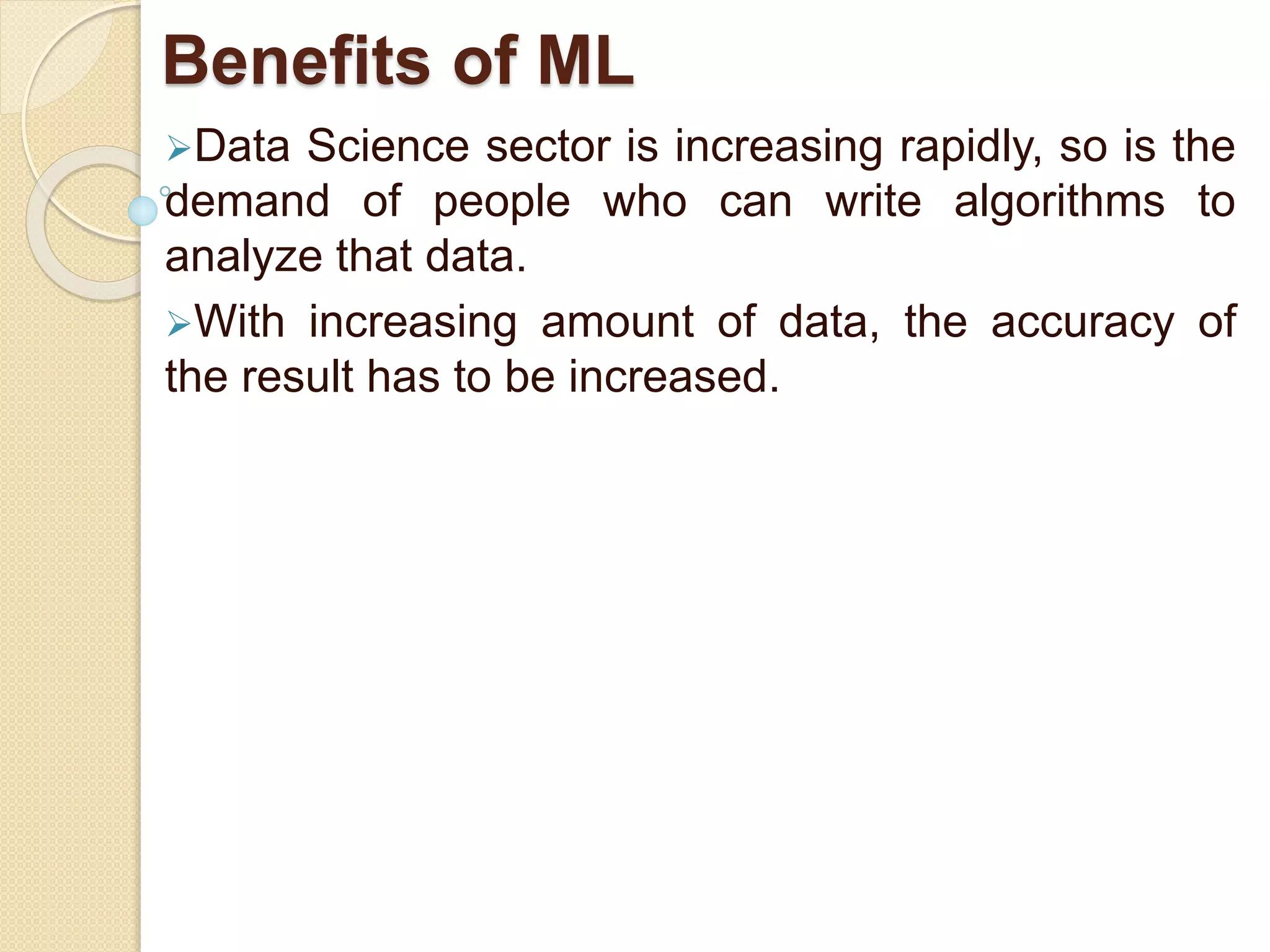 Benefits of ML
Data Science sector is increasing rapidly, so is the
demand of people who can write algorithms to
analyze that data.
With increasing amount of data, the accuracy of
the result has to be increased.
 