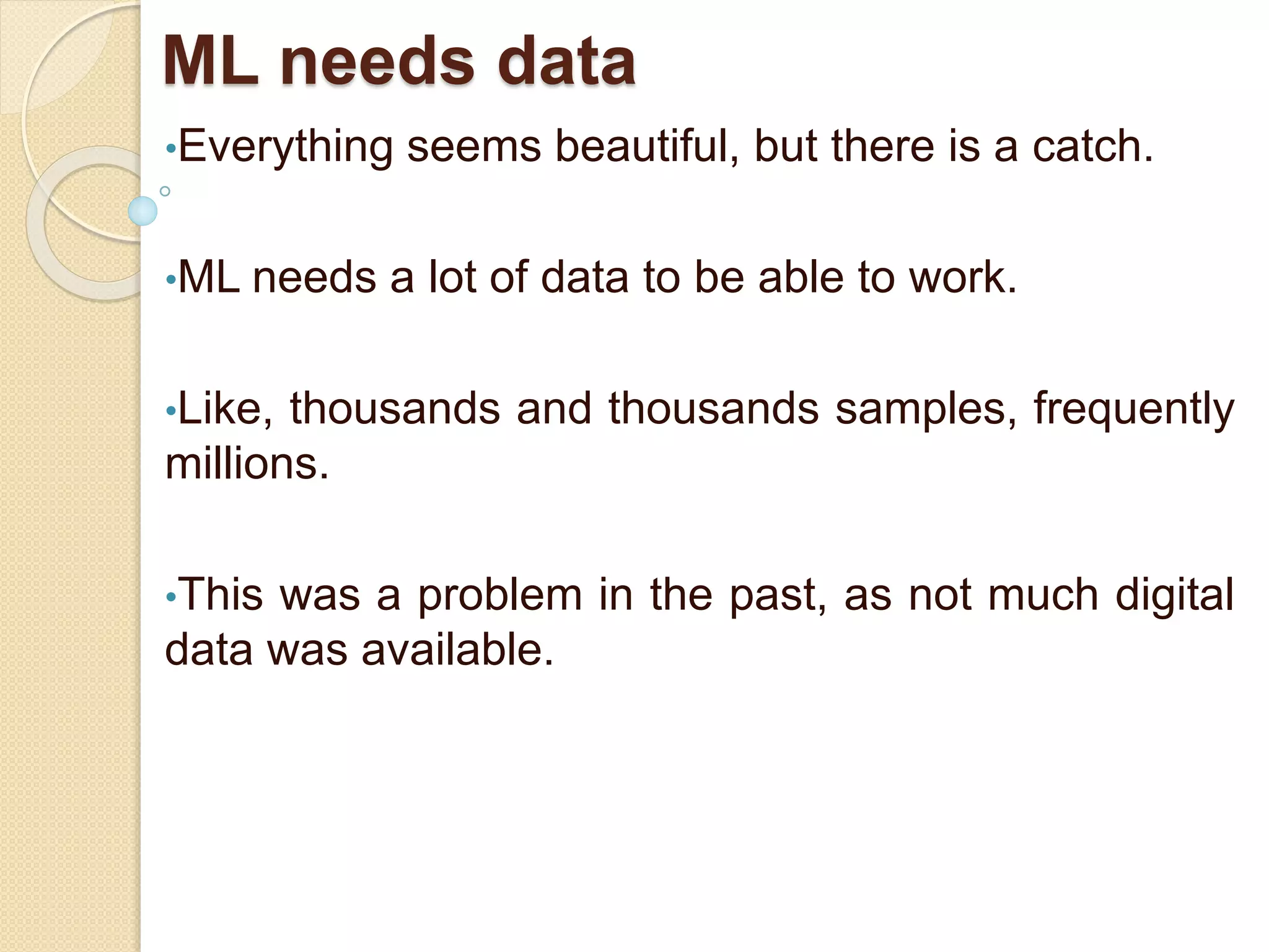 ML needs data
•Everything seems beautiful, but there is a catch.
•ML needs a lot of data to be able to work.
•Like, thousands and thousands samples, frequently
millions.
•This was a problem in the past, as not much digital
data was available.
 