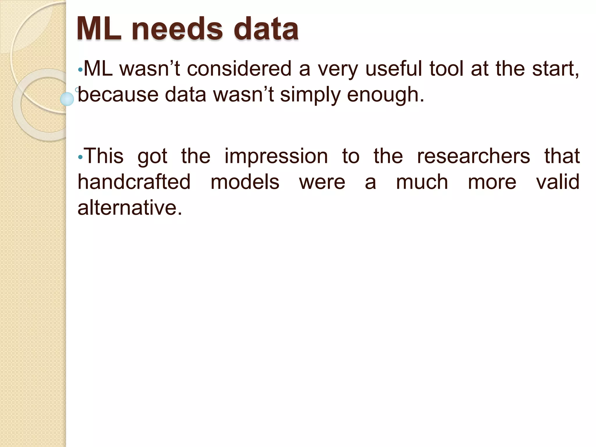 ML needs data
•ML wasn’t considered a very useful tool at the start,
because data wasn’t simply enough.
•This got the impression to the researchers that
handcrafted models were a much more valid
alternative.
 