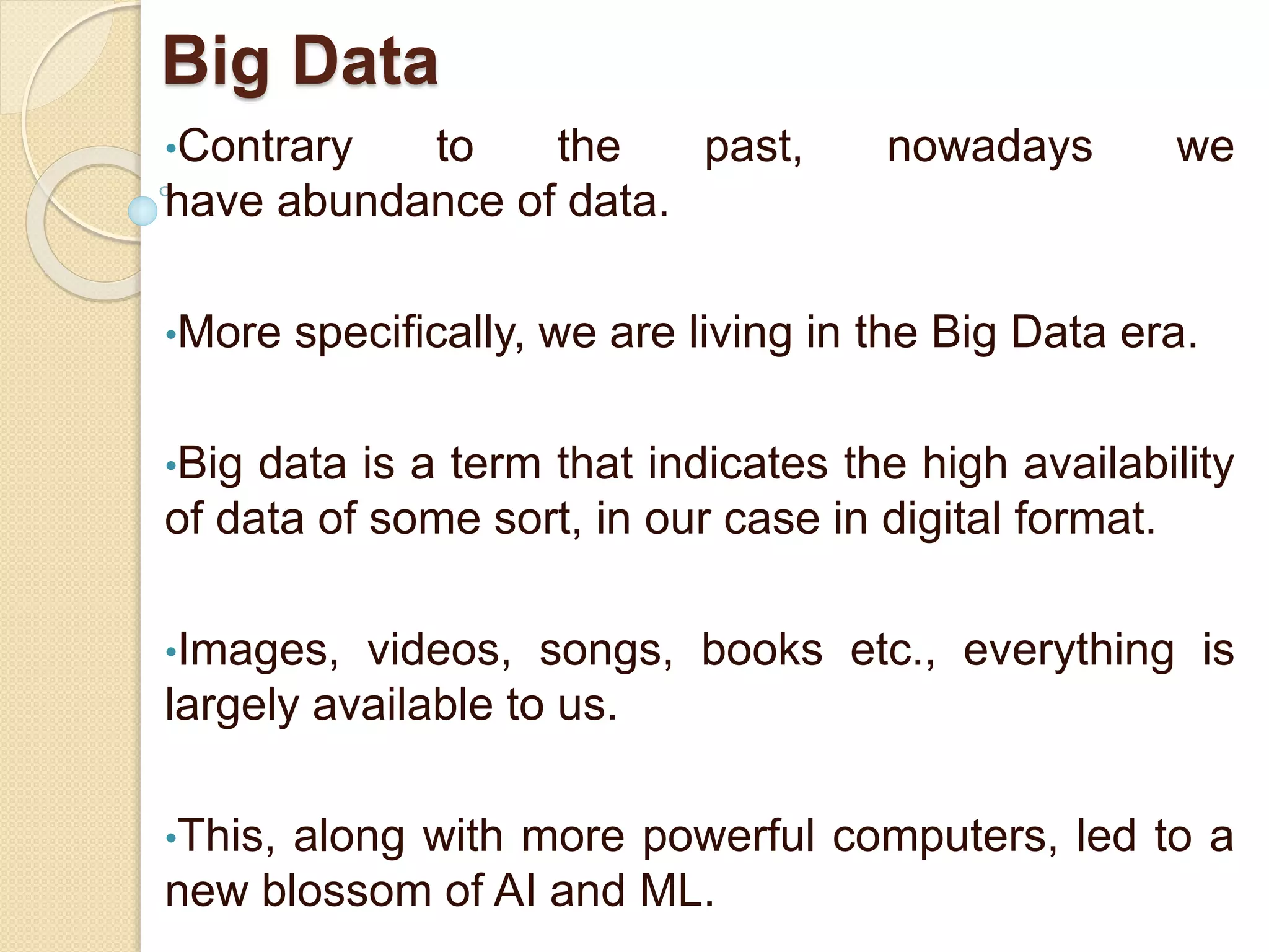 Big Data
•Contrary to the past, nowadays we
have abundance of data.
•More specifically, we are living in the Big Data era.
•Big data is a term that indicates the high availability
of data of some sort, in our case in digital format.
•Images, videos, songs, books etc., everything is
largely available to us.
•This, along with more powerful computers, led to a
new blossom of AI and ML.
 
