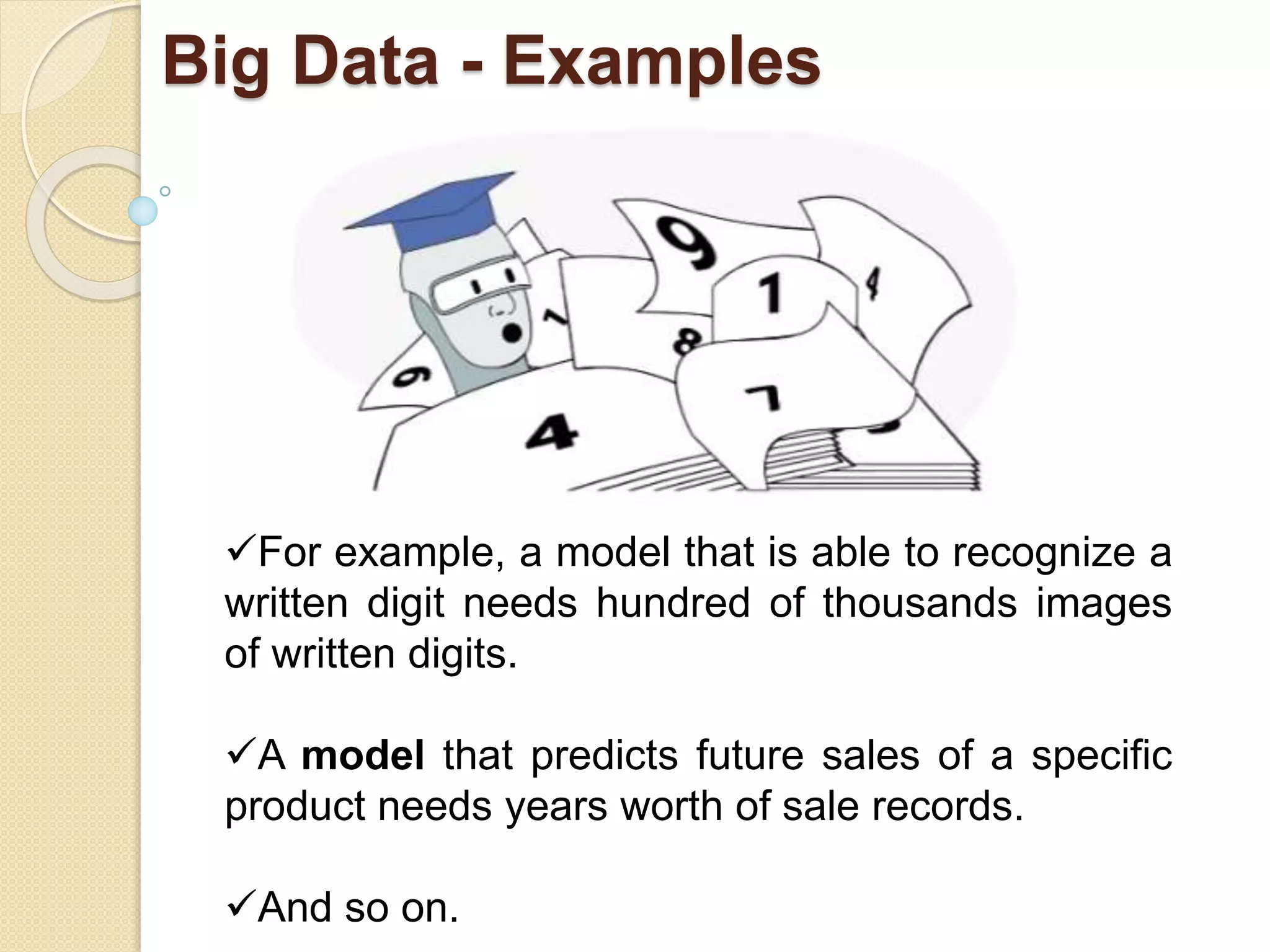Big Data - Examples
For example, a model that is able to recognize a
written digit needs hundred of thousands images
of written digits.
A model that predicts future sales of a specific
product needs years worth of sale records.
And so on.
 