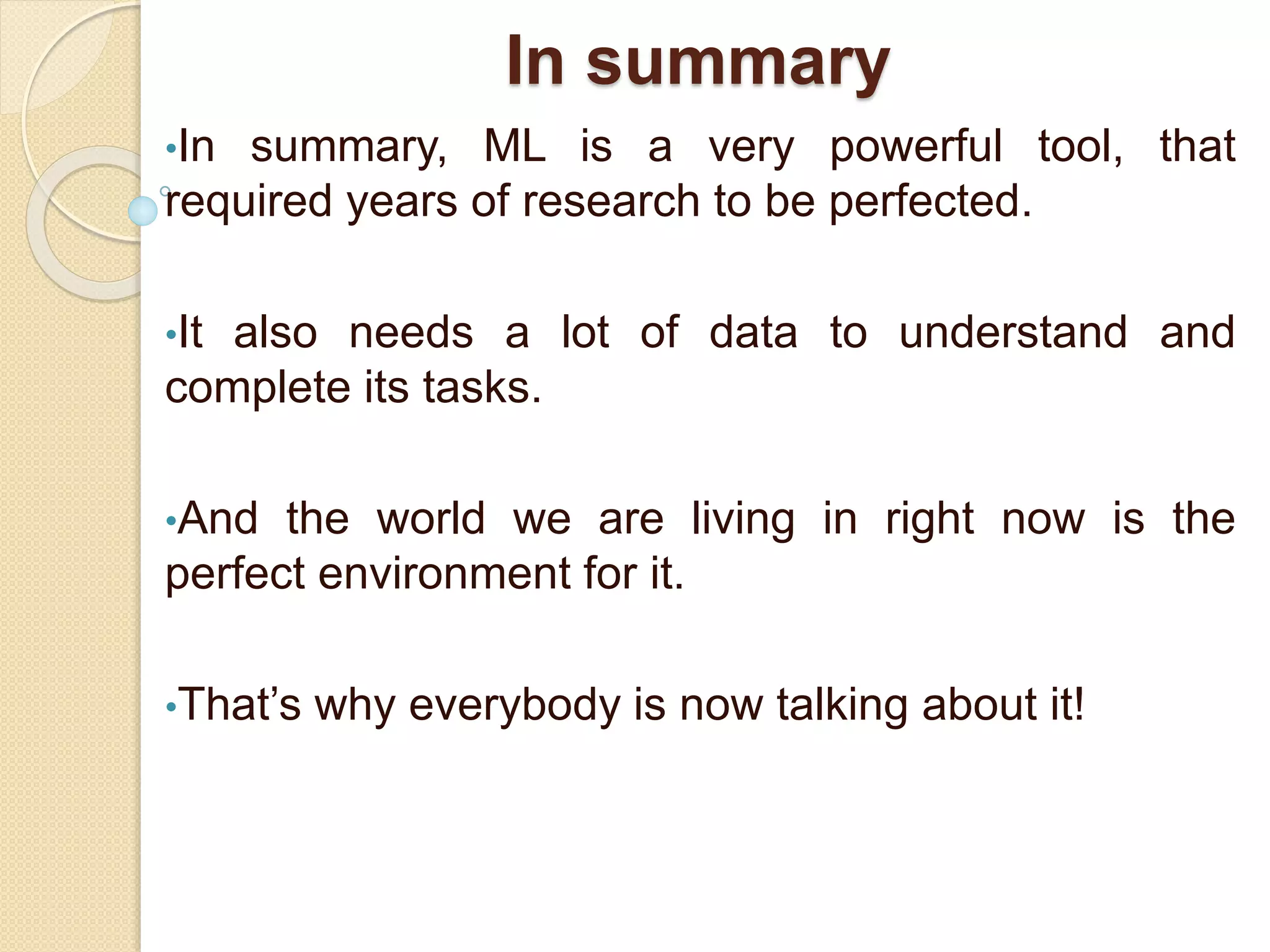 In summary
•In summary, ML is a very powerful tool, that
required years of research to be perfected.
•It also needs a lot of data to understand and
complete its tasks.
•And the world we are living in right now is the
perfect environment for it.
•That’s why everybody is now talking about it!
 