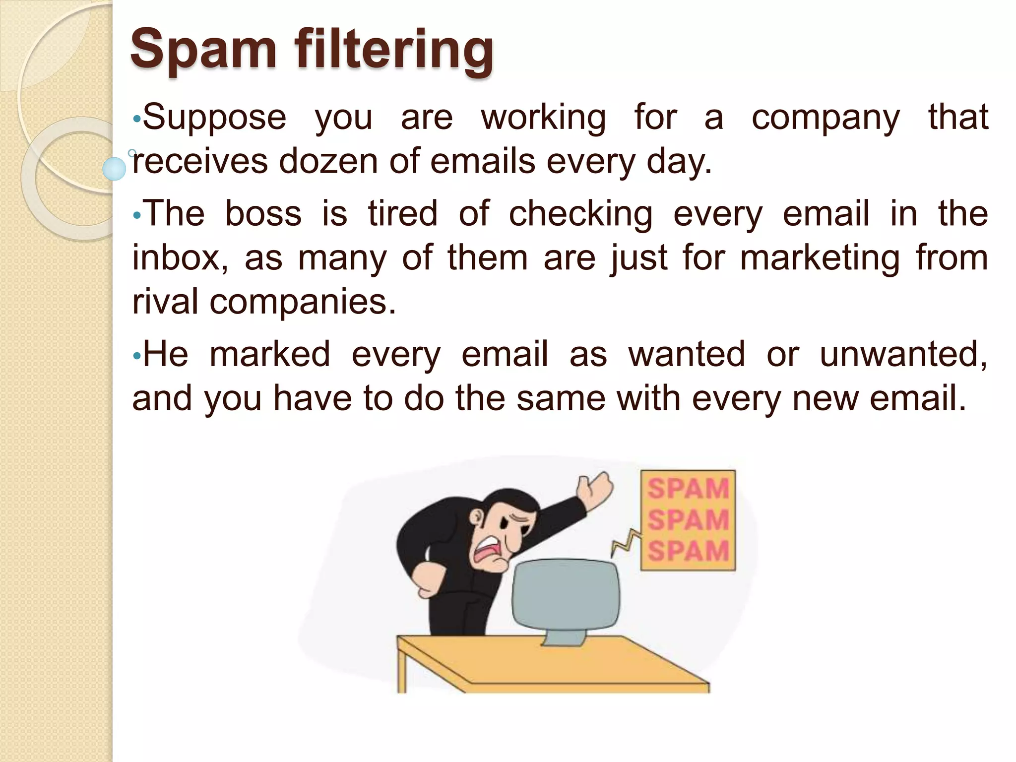 Spam filtering
•Suppose you are working for a company that
receives dozen of emails every day.
•The boss is tired of checking every email in the
inbox, as many of them are just for marketing from
rival companies.
•He marked every email as wanted or unwanted,
and you have to do the same with every new email.
 