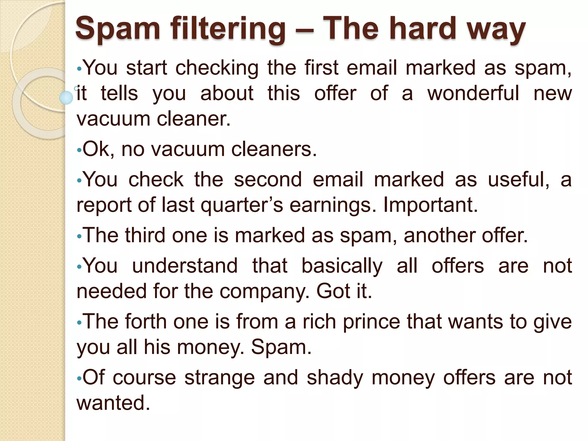 Spam filtering – The hard way
•You start checking the first email marked as spam,
it tells you about this offer of a wonderful new
vacuum cleaner.
•Ok, no vacuum cleaners.
•You check the second email marked as useful, a
report of last quarter’s earnings. Important.
•The third one is marked as spam, another offer.
•You understand that basically all offers are not
needed for the company. Got it.
•The forth one is from a rich prince that wants to give
you all his money. Spam.
•Of course strange and shady money offers are not
wanted.
 
