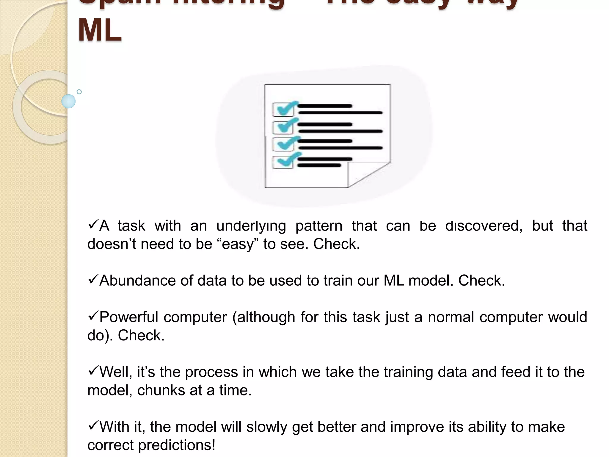 Spam filtering – The easy way -
ML
A task with an underlying pattern that can be discovered, but that
doesn’t need to be “easy” to see. Check.
Abundance of data to be used to train our ML model. Check.
Powerful computer (although for this task just a normal computer would
do). Check.
Well, it’s the process in which we take the training data and feed it to the
model, chunks at a time.
With it, the model will slowly get better and improve its ability to make
correct predictions!
 