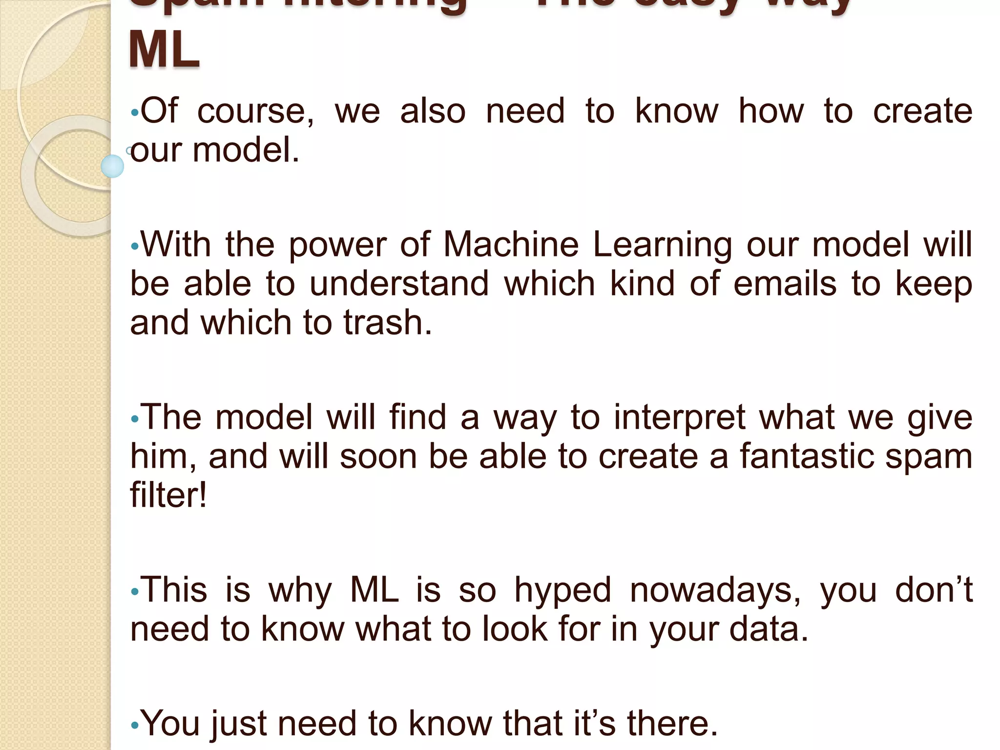 Spam filtering – The easy way -
ML
•Of course, we also need to know how to create
our model.
•With the power of Machine Learning our model will
be able to understand which kind of emails to keep
and which to trash.
•The model will find a way to interpret what we give
him, and will soon be able to create a fantastic spam
filter!
•This is why ML is so hyped nowadays, you don’t
need to know what to look for in your data.
•You just need to know that it’s there.
 