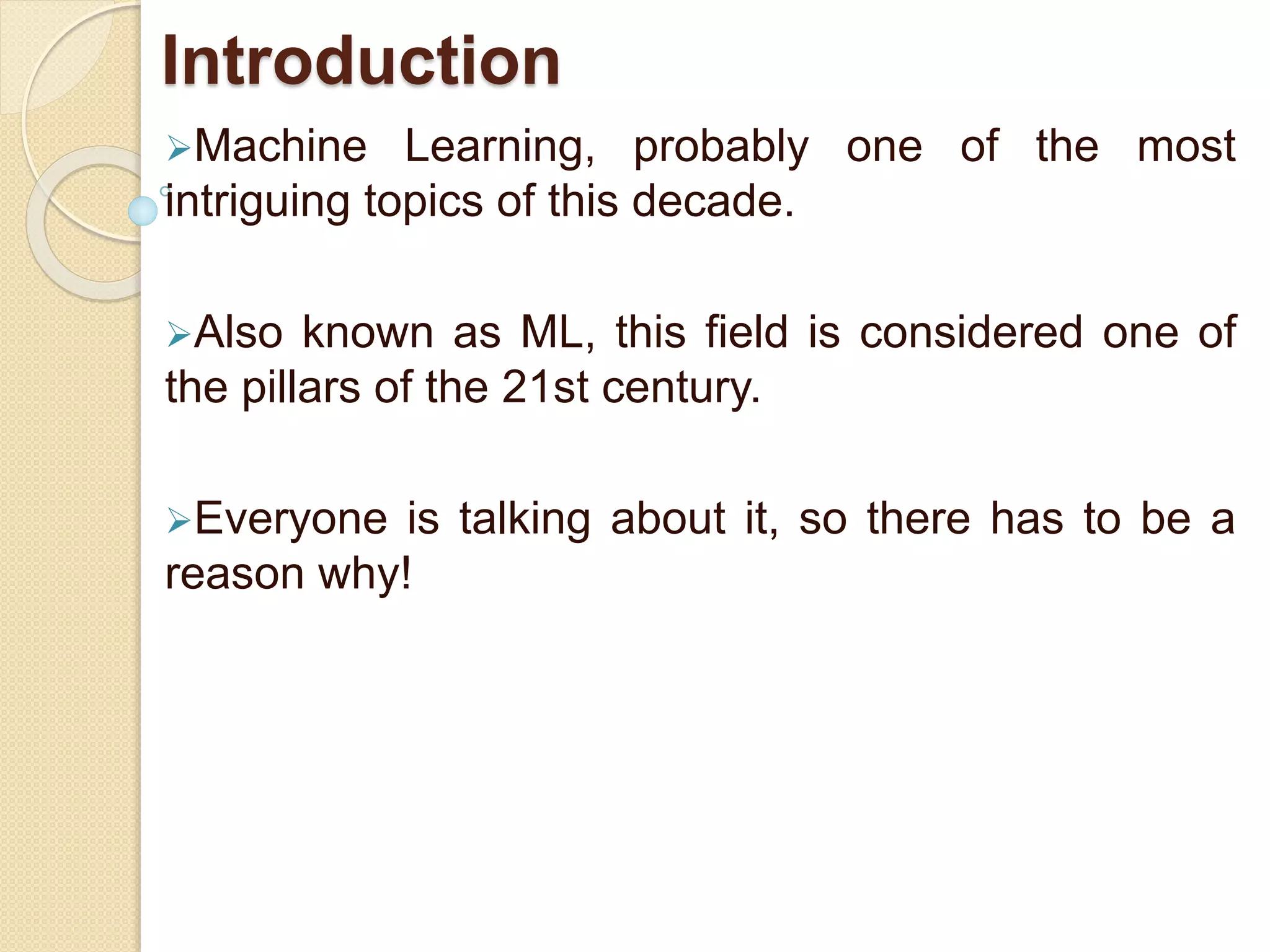 Introduction
Machine Learning, probably one of the most
intriguing topics of this decade.
Also known as ML, this field is considered one of
the pillars of the 21st century.
Everyone is talking about it, so there has to be a
reason why!
 