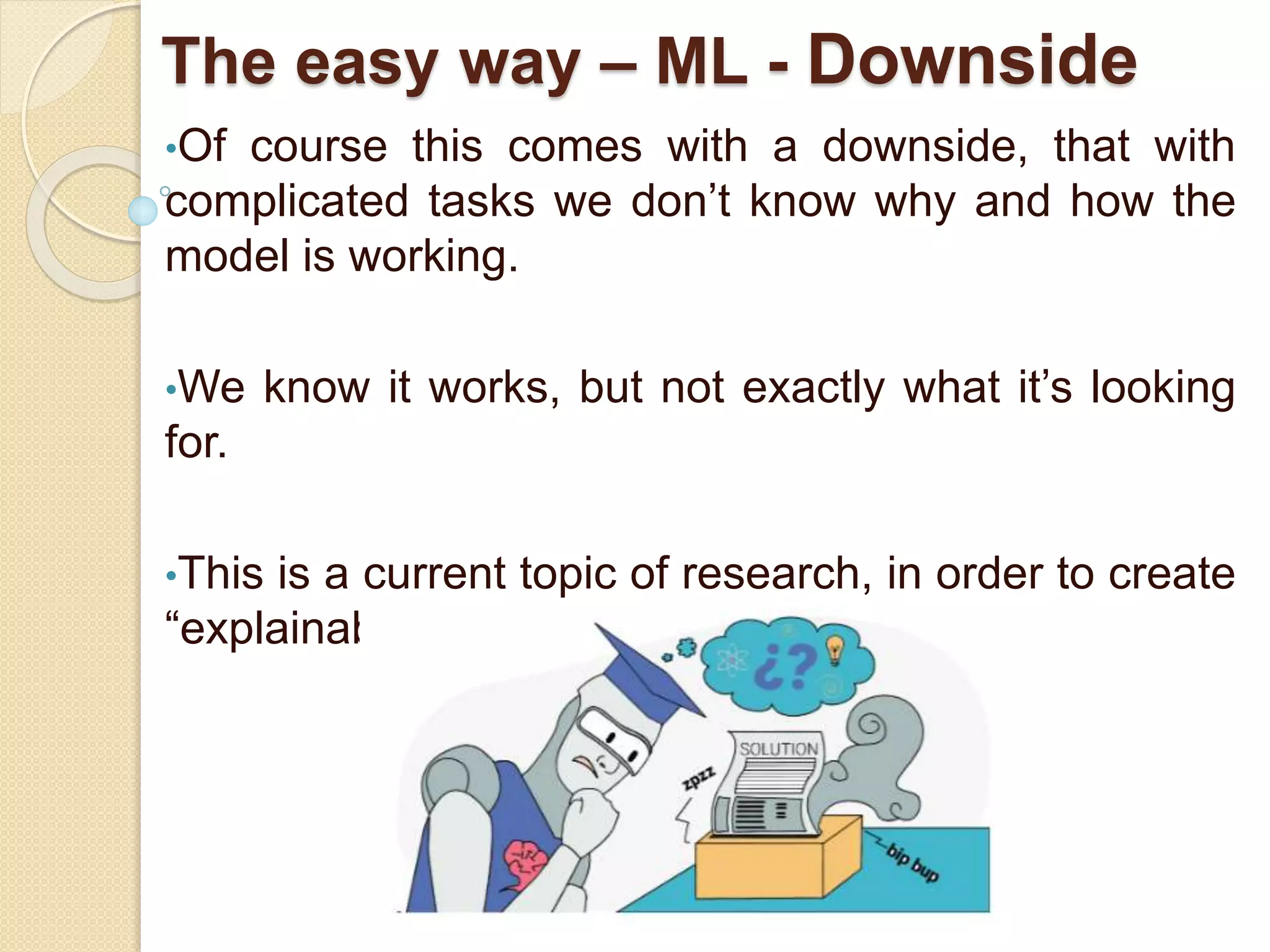The easy way – ML - Downside
•Of course this comes with a downside, that with
complicated tasks we don’t know why and how the
model is working.
•We know it works, but not exactly what it’s looking
for.
•This is a current topic of research, in order to create
“explainable” models and methods.
 