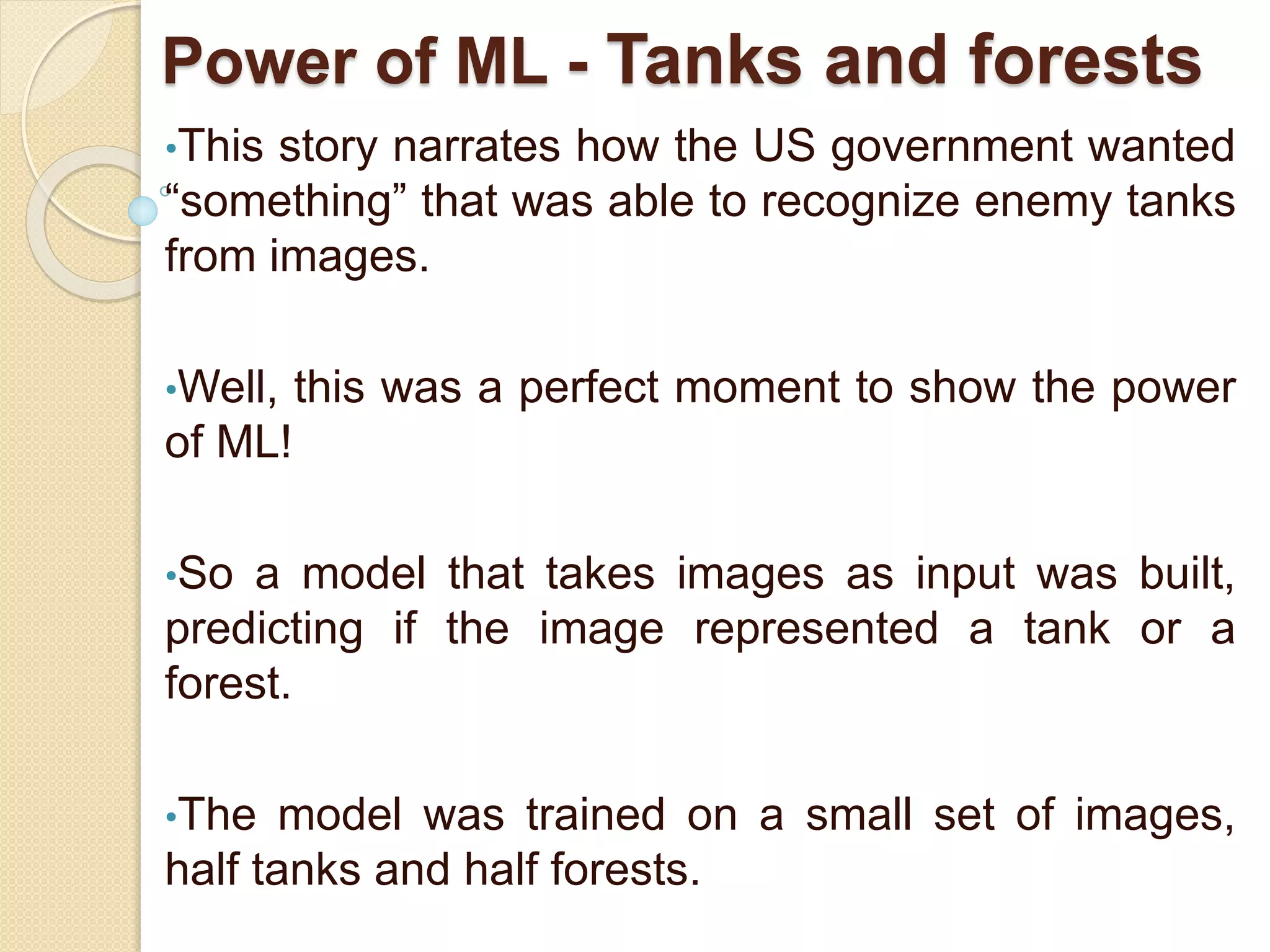 Power of ML - Tanks and forests
•This story narrates how the US government wanted
“something” that was able to recognize enemy tanks
from images.
•Well, this was a perfect moment to show the power
of ML!
•So a model that takes images as input was built,
predicting if the image represented a tank or a
forest.
•The model was trained on a small set of images,
half tanks and half forests.
 