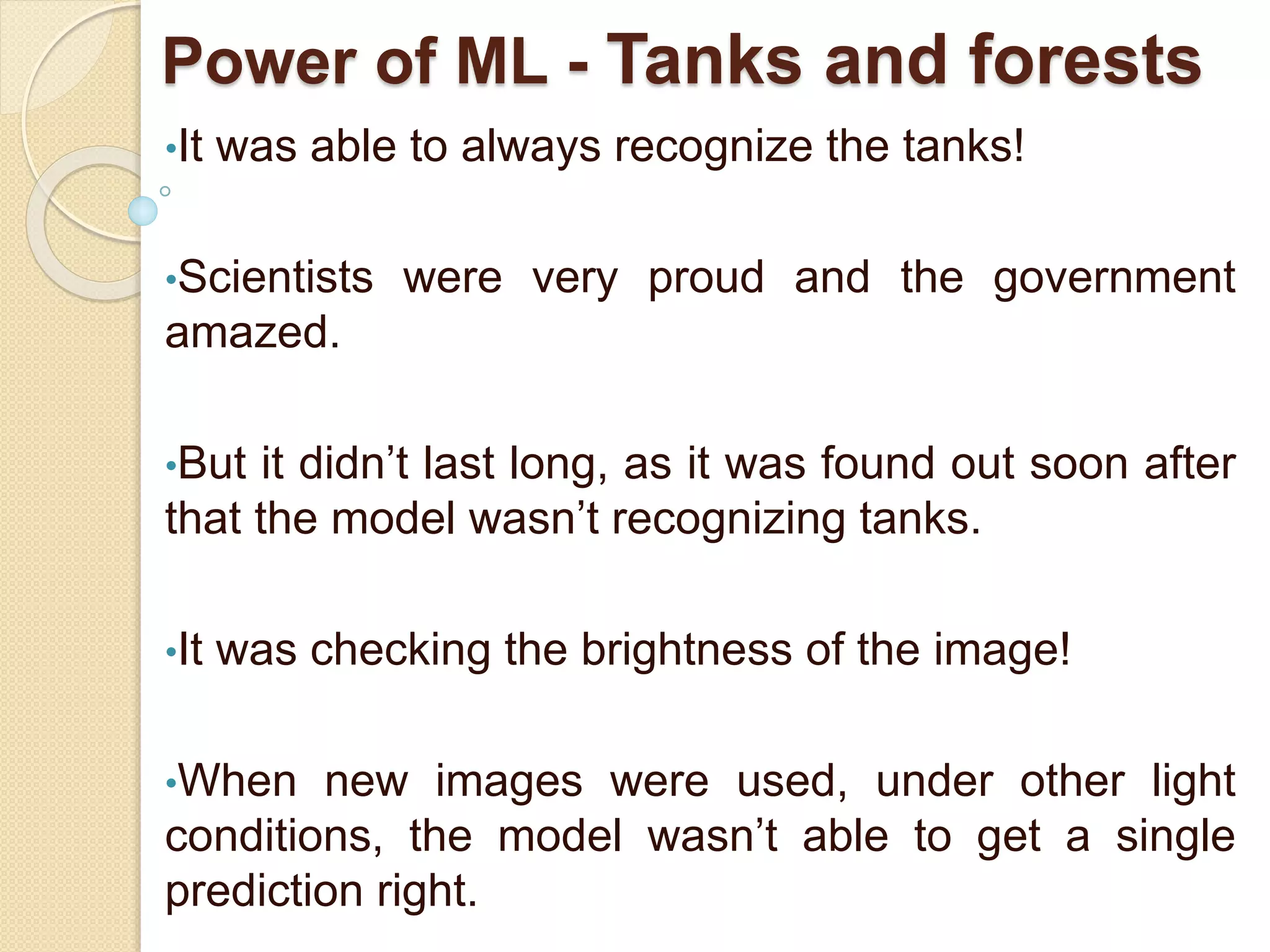 Power of ML - Tanks and forests
•It was able to always recognize the tanks!
•Scientists were very proud and the government
amazed.
•But it didn’t last long, as it was found out soon after
that the model wasn’t recognizing tanks.
•It was checking the brightness of the image!
•When new images were used, under other light
conditions, the model wasn’t able to get a single
prediction right.
 