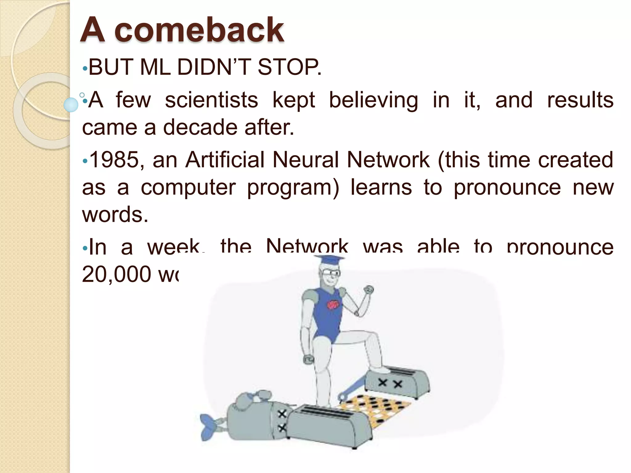 A comeback
•BUT ML DIDN’T STOP.
•A few scientists kept believing in it, and results
came a decade after.
•1985, an Artificial Neural Network (this time created
as a computer program) learns to pronounce new
words.
•In a week, the Network was able to pronounce
20,000 words!
 