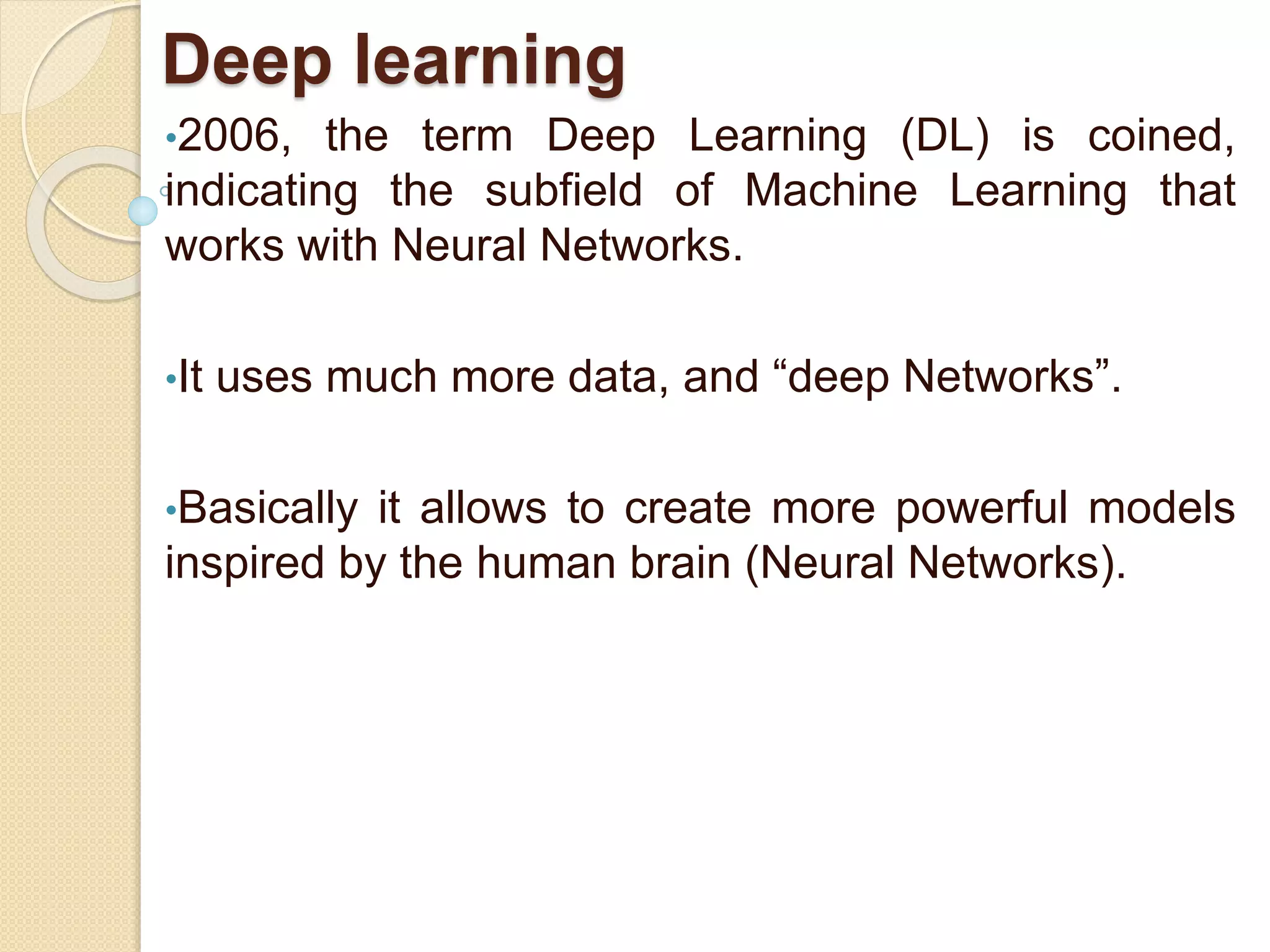 Deep learning
•2006, the term Deep Learning (DL) is coined,
indicating the subfield of Machine Learning that
works with Neural Networks.
•It uses much more data, and “deep Networks”.
•Basically it allows to create more powerful models
inspired by the human brain (Neural Networks).
 