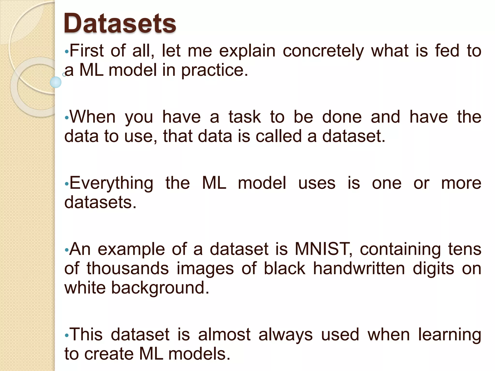 Datasets
•First of all, let me explain concretely what is fed to
a ML model in practice.
•When you have a task to be done and have the
data to use, that data is called a dataset.
•Everything the ML model uses is one or more
datasets.
•An example of a dataset is MNIST, containing tens
of thousands images of black handwritten digits on
white background.
•This dataset is almost always used when learning
to create ML models.
 