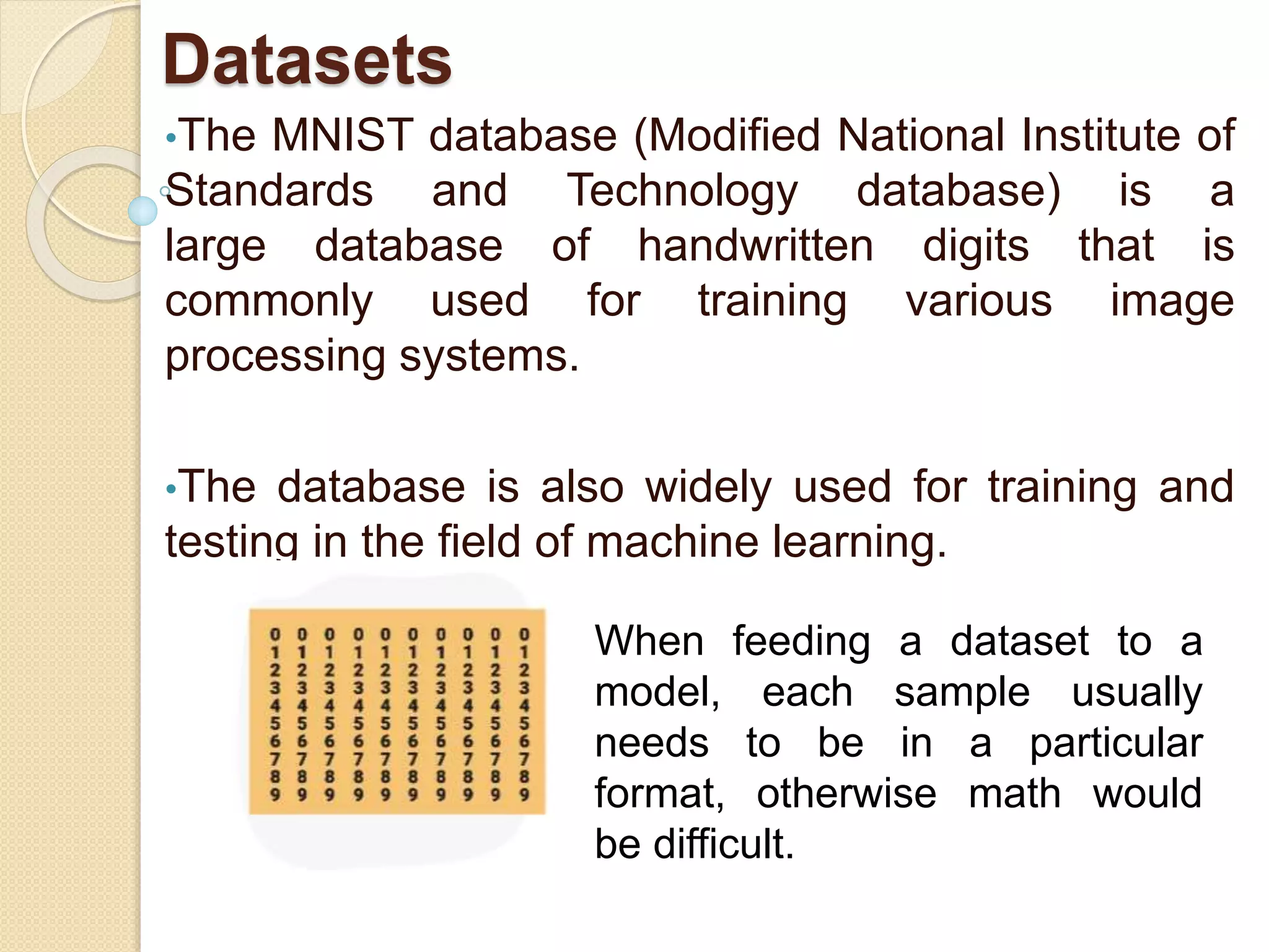 Datasets
•The MNIST database (Modified National Institute of
Standards and Technology database) is a
large database of handwritten digits that is
commonly used for training various image
processing systems.
•The database is also widely used for training and
testing in the field of machine learning.
When feeding a dataset to a
model, each sample usually
needs to be in a particular
format, otherwise math would
be difficult.
 