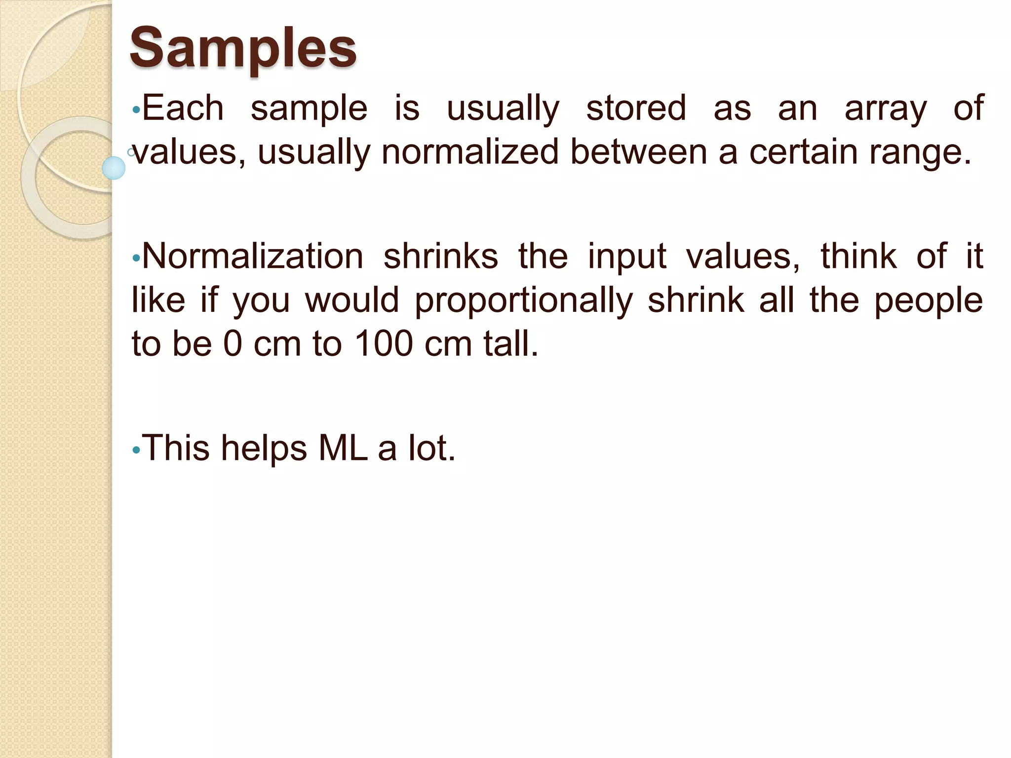 Samples
•Each sample is usually stored as an array of
values, usually normalized between a certain range.
•Normalization shrinks the input values, think of it
like if you would proportionally shrink all the people
to be 0 cm to 100 cm tall.
•This helps ML a lot.
 