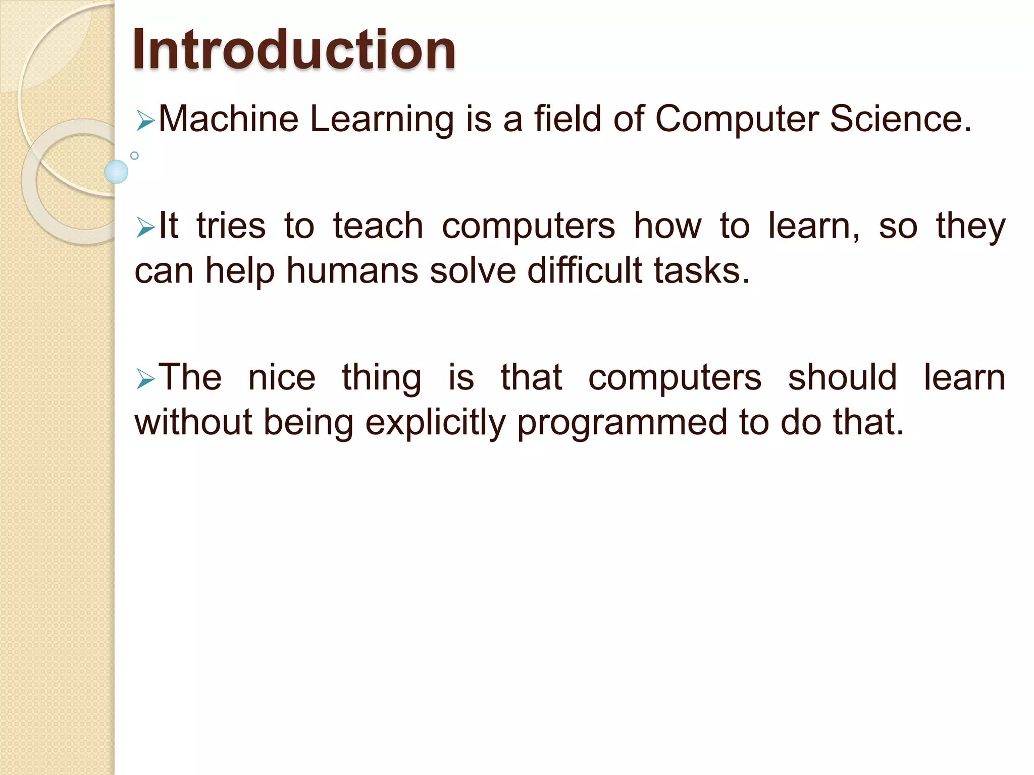 Introduction
Machine Learning is a field of Computer Science.
It tries to teach computers how to learn, so they
can help humans solve difficult tasks.
The nice thing is that computers should learn
without being explicitly programmed to do that.
 