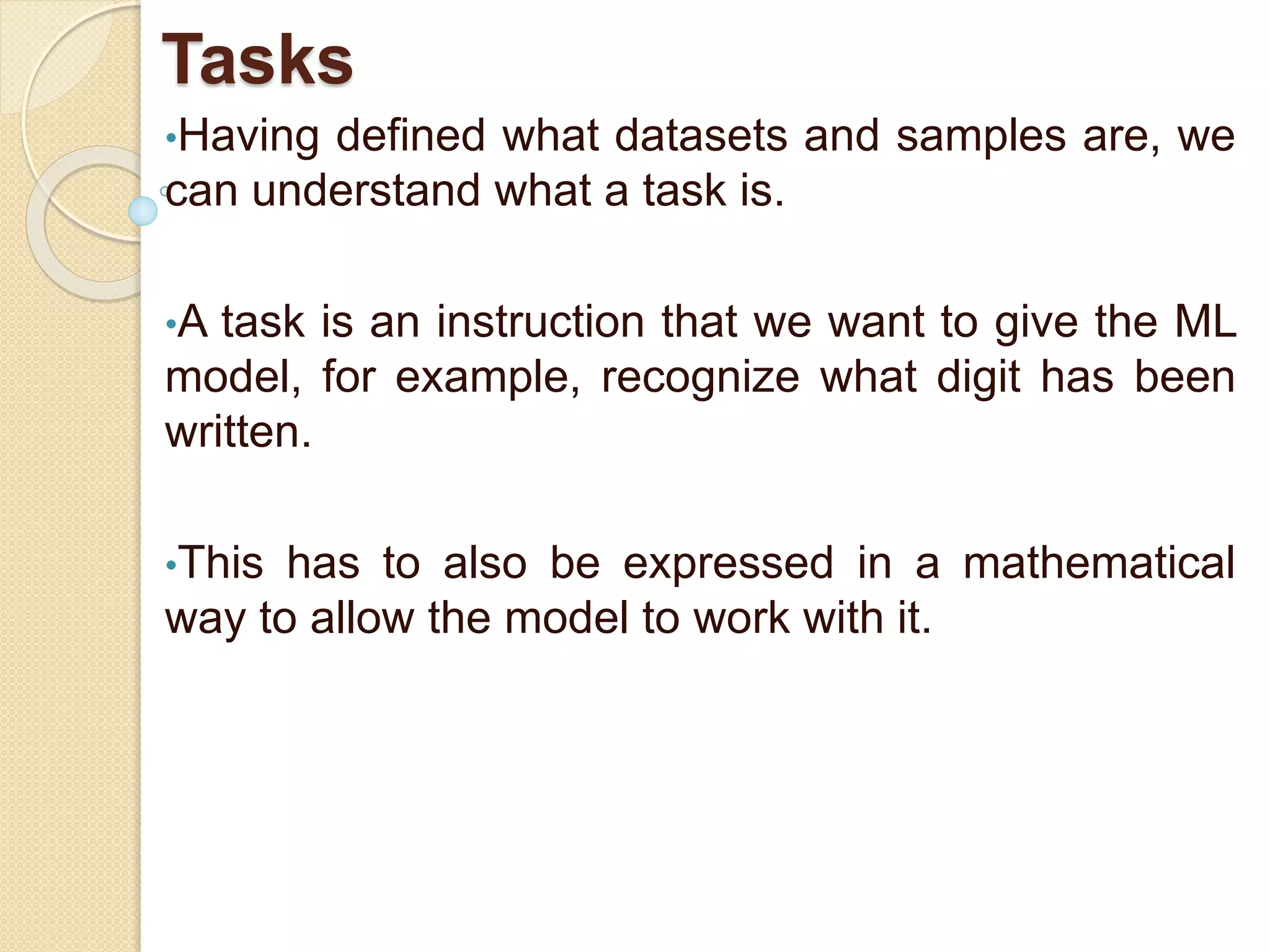 Tasks
•Having defined what datasets and samples are, we
can understand what a task is.
•A task is an instruction that we want to give the ML
model, for example, recognize what digit has been
written.
•This has to also be expressed in a mathematical
way to allow the model to work with it.
 