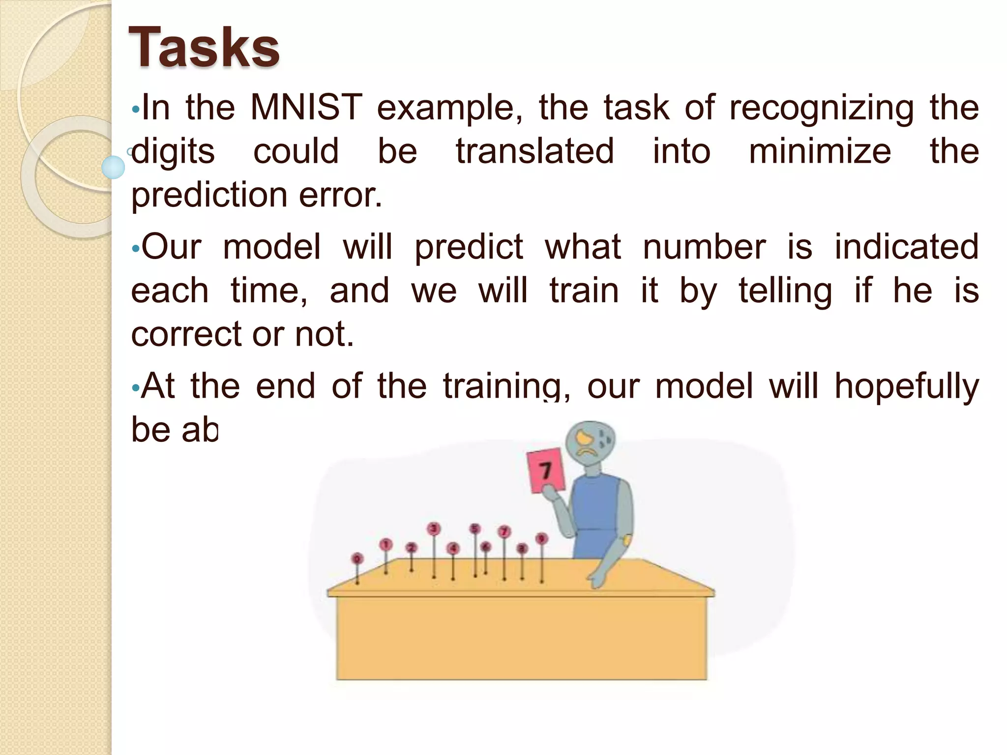 Tasks
•In the MNIST example, the task of recognizing the
digits could be translated into minimize the
prediction error.
•Our model will predict what number is indicated
each time, and we will train it by telling if he is
correct or not.
•At the end of the training, our model will hopefully
be able to recognize new digits!
 