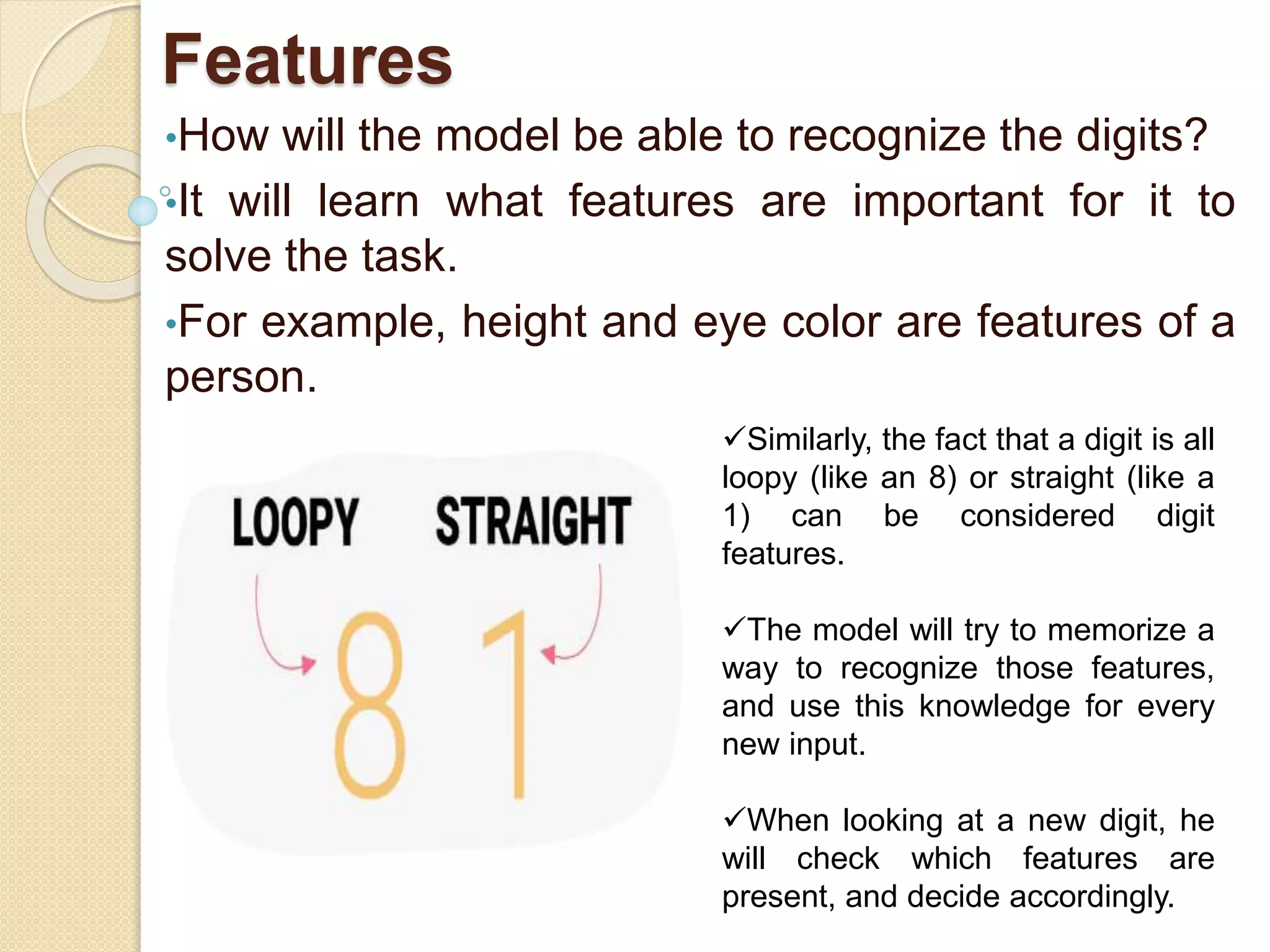 Features
•How will the model be able to recognize the digits?
•It will learn what features are important for it to
solve the task.
•For example, height and eye color are features of a
person.
Similarly, the fact that a digit is all
loopy (like an 8) or straight (like a
1) can be considered digit
features.
The model will try to memorize a
way to recognize those features,
and use this knowledge for every
new input.
When looking at a new digit, he
will check which features are
present, and decide accordingly.
 