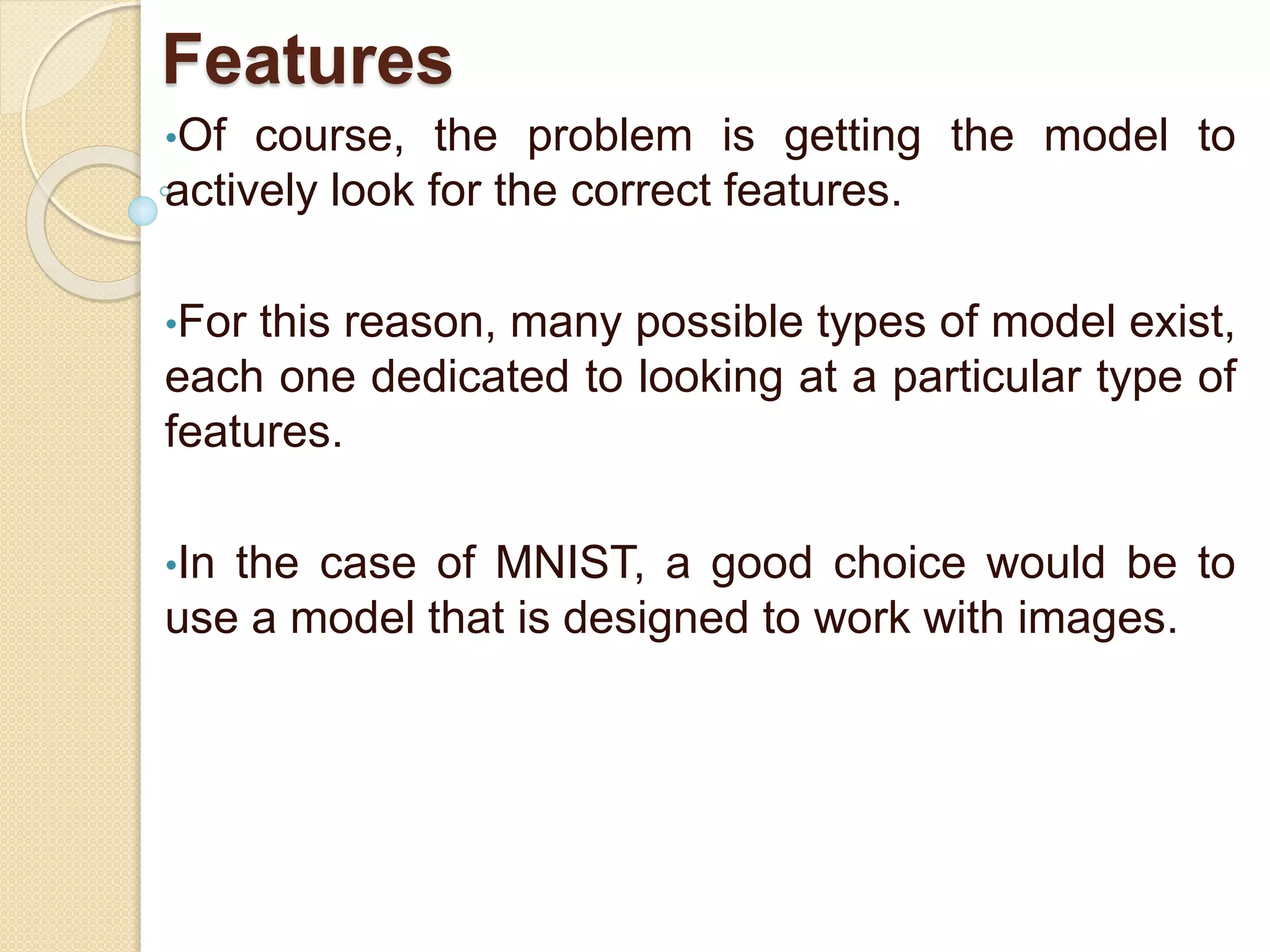Features
•Of course, the problem is getting the model to
actively look for the correct features.
•For this reason, many possible types of model exist,
each one dedicated to looking at a particular type of
features.
•In the case of MNIST, a good choice would be to
use a model that is designed to work with images.
 