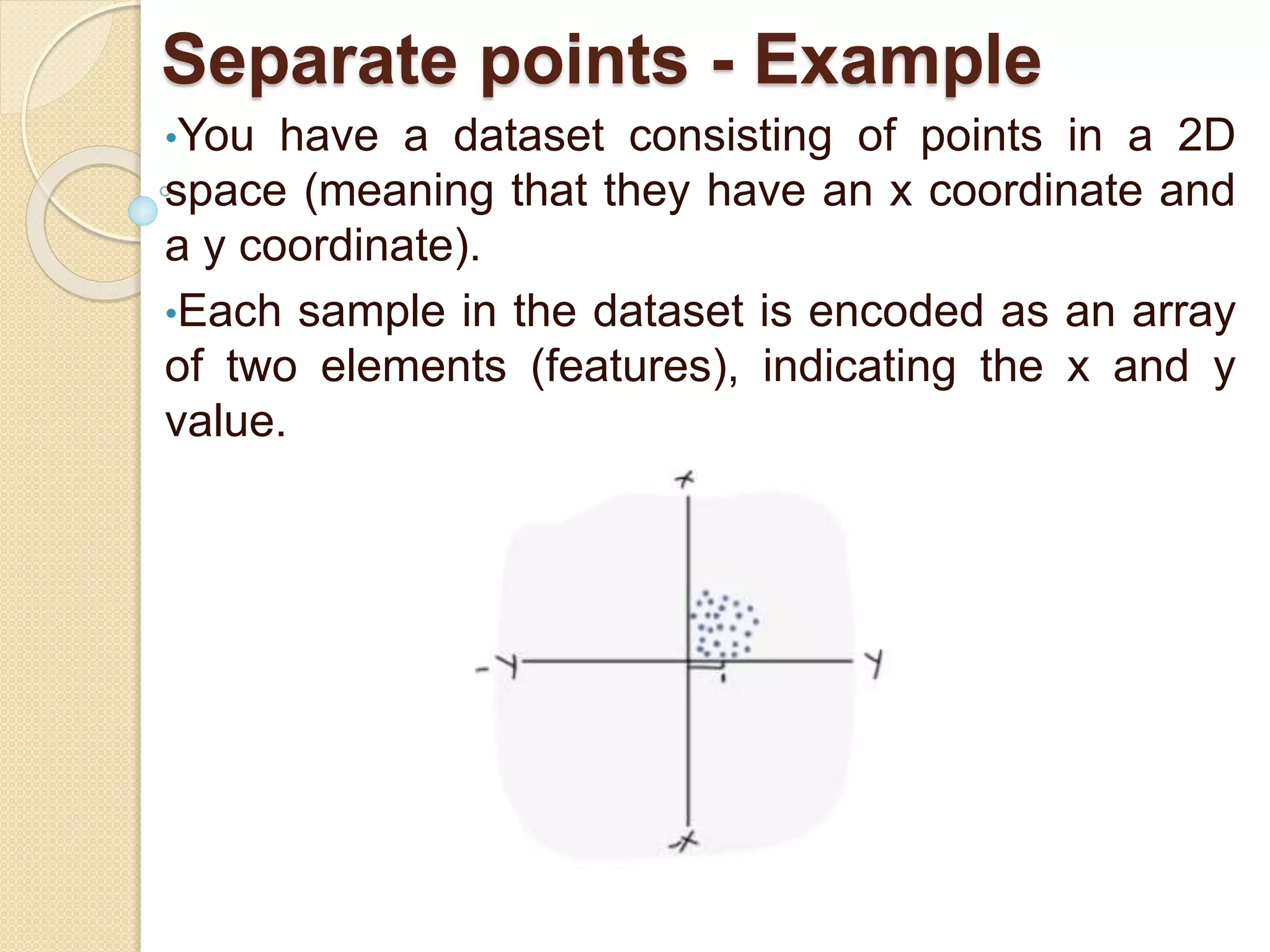 Separate points - Example
•You have a dataset consisting of points in a 2D
space (meaning that they have an x coordinate and
a y coordinate).
•Each sample in the dataset is encoded as an array
of two elements (features), indicating the x and y
value.
 