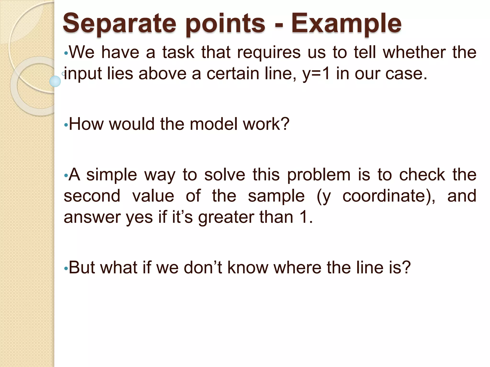 Separate points - Example
•We have a task that requires us to tell whether the
input lies above a certain line, y=1 in our case.
•How would the model work?
•A simple way to solve this problem is to check the
second value of the sample (y coordinate), and
answer yes if it’s greater than 1.
•But what if we don’t know where the line is?
 