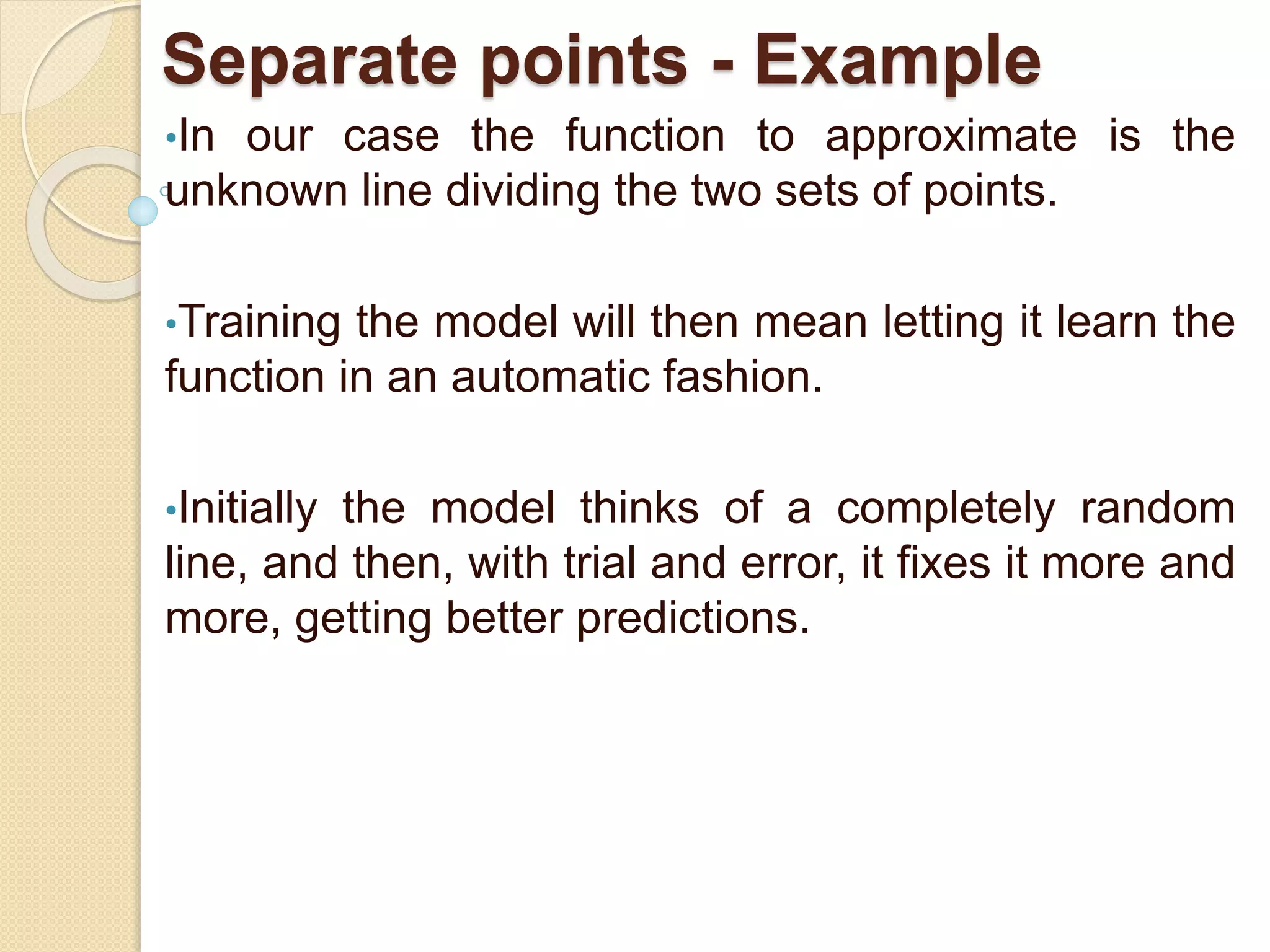 Separate points - Example
•In our case the function to approximate is the
unknown line dividing the two sets of points.
•Training the model will then mean letting it learn the
function in an automatic fashion.
•Initially the model thinks of a completely random
line, and then, with trial and error, it fixes it more and
more, getting better predictions.
 