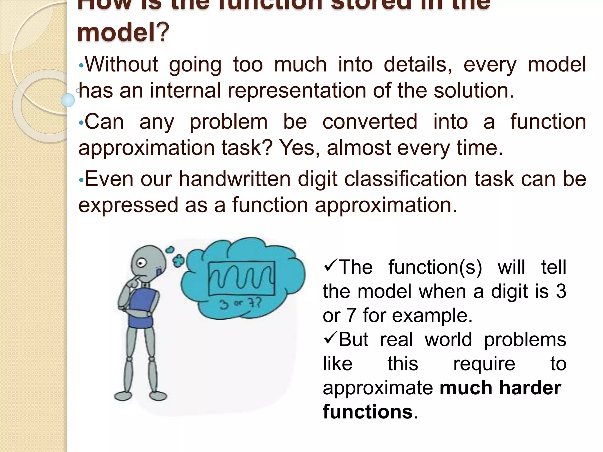 How is the function stored in the
model?
•Without going too much into details, every model
has an internal representation of the solution.
•Can any problem be converted into a function
approximation task? Yes, almost every time.
•Even our handwritten digit classification task can be
expressed as a function approximation.
The function(s) will tell
the model when a digit is 3
or 7 for example.
But real world problems
like this require to
approximate much harder
functions.
 