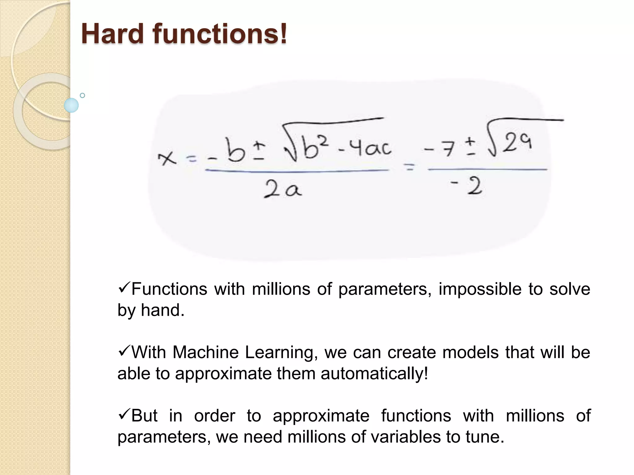 Hard functions!
Functions with millions of parameters, impossible to solve
by hand.
With Machine Learning, we can create models that will be
able to approximate them automatically!
But in order to approximate functions with millions of
parameters, we need millions of variables to tune.
 