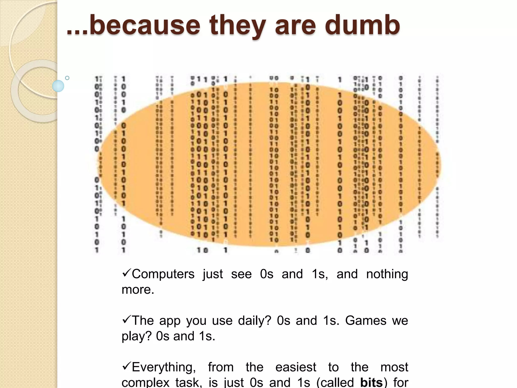 ...because they are dumb
Computers just see 0s and 1s, and nothing
more.
The app you use daily? 0s and 1s. Games we
play? 0s and 1s.
Everything, from the easiest to the most
complex task, is just 0s and 1s (called bits) for
 