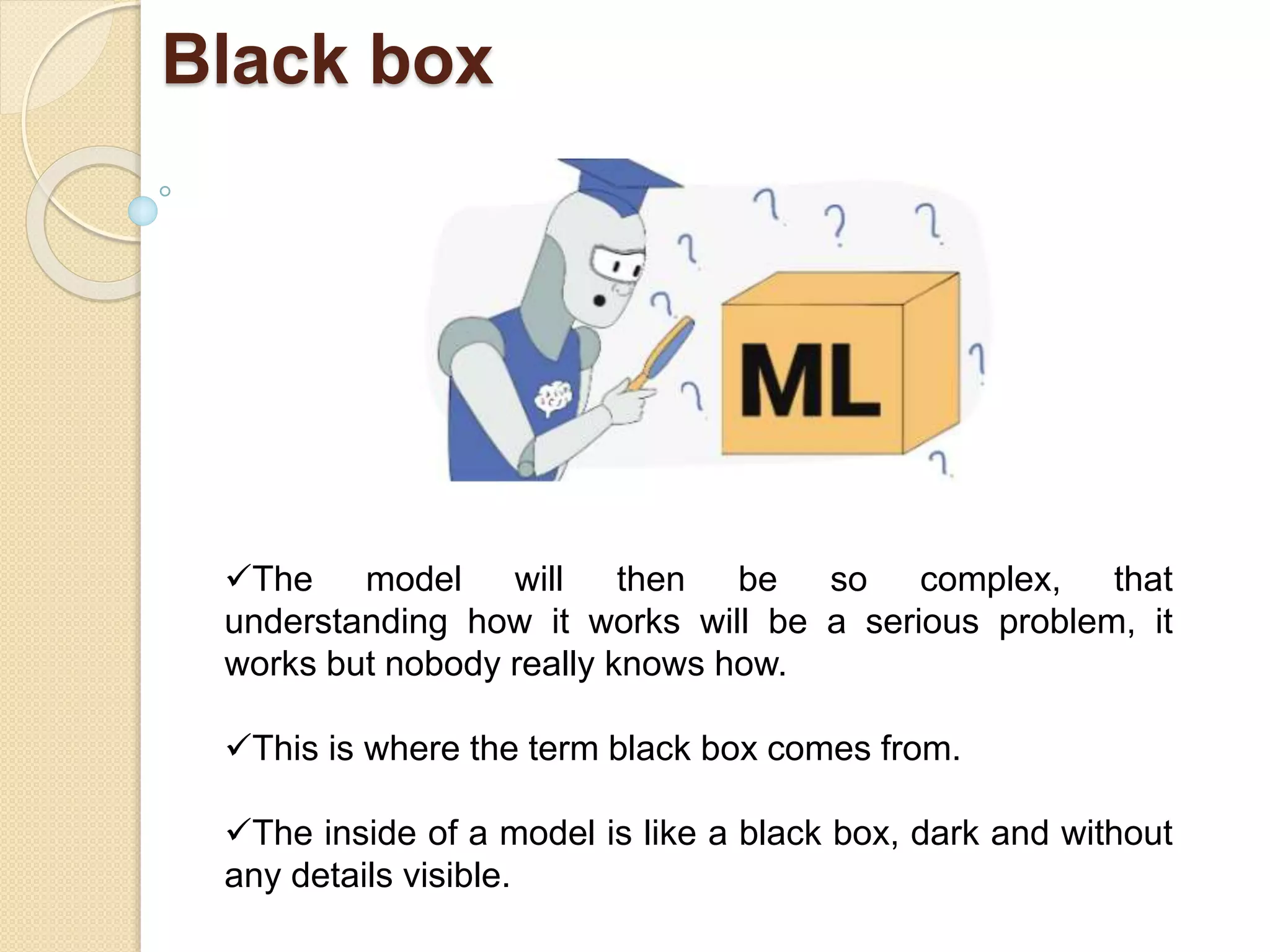 Black box
The model will then be so complex, that
understanding how it works will be a serious problem, it
works but nobody really knows how.
This is where the term black box comes from.
The inside of a model is like a black box, dark and without
any details visible.
 