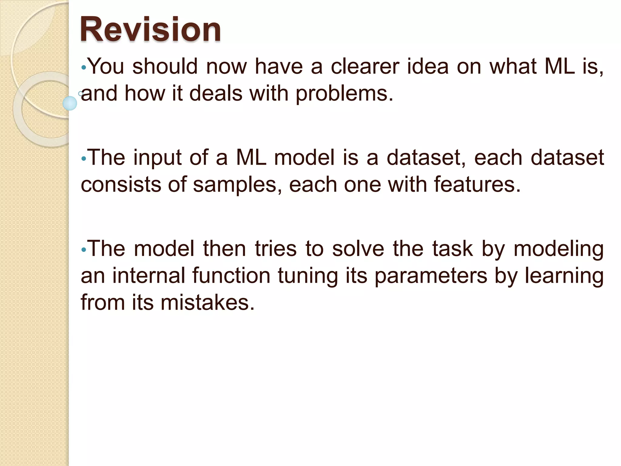 Revision
•You should now have a clearer idea on what ML is,
and how it deals with problems.
•The input of a ML model is a dataset, each dataset
consists of samples, each one with features.
•The model then tries to solve the task by modeling
an internal function tuning its parameters by learning
from its mistakes.
 