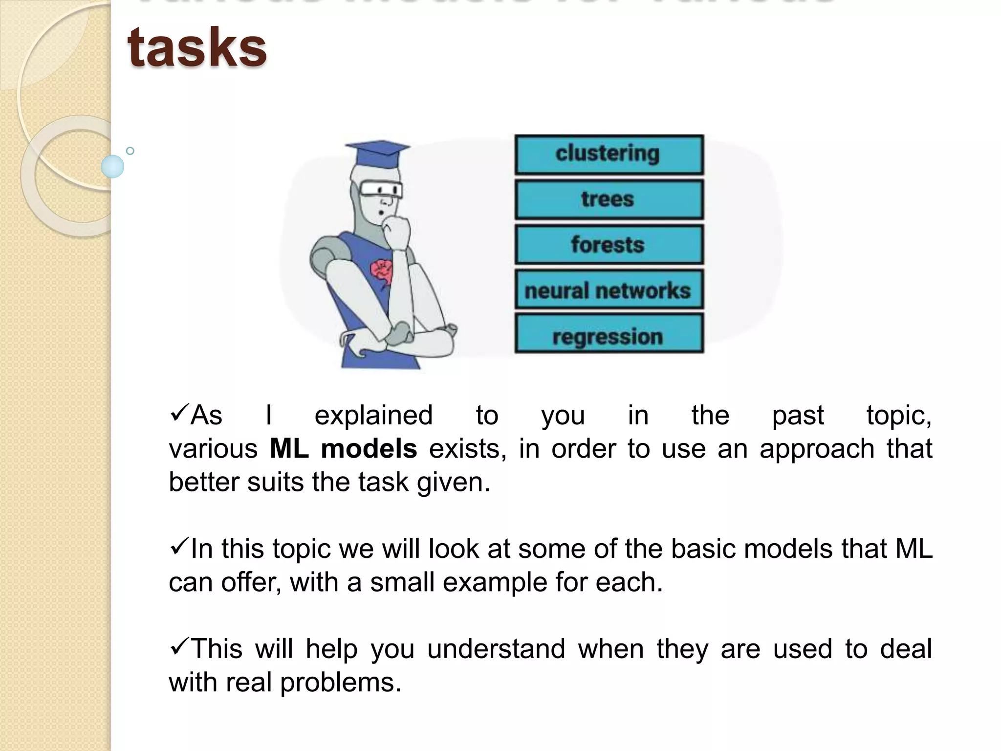 tasks
As I explained to you in the past topic,
various ML models exists, in order to use an approach that
better suits the task given.
In this topic we will look at some of the basic models that ML
can offer, with a small example for each.
This will help you understand when they are used to deal
with real problems.
 